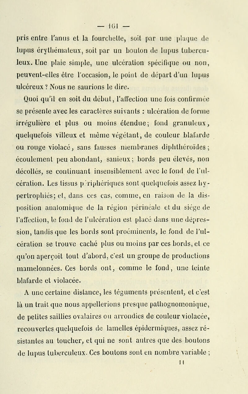 pris entre l'anus et la fourchette, soit par une plaque dn lupus érylhémateux, soit par un bouton de lupus tubercu- leux. Une plaie simple, une ulcération spécifique ou non, peuvent-elles être l'occasion, le point de départ d'un lupus ulcéreux? Nous ne saurions le dire. Quoi qu'il en soit du début, l'affection une fois confirmée se présente avec les caractères suivants : ulcération de forme irrégulière et plus ou moins étendue; fond granuleux, quelquefois villeux et même végétant, de couleur blafarde ou rouge violacé, sans fausses membranes diphlhéroïdes ; écoulement peu abondant, sanieux; bords peu élevés, non décollés, se continuant insensiblement avec le fond de l'ul- cération. Les tissus périphériques sont quelquefois assez hy- pertrophiés; et, dans ces cas, comme, en raison de la dis- position analomique de la région périnéale et du siège de l'affection, le fond de l'ulcération est placé dans une dépres- sion, tandis que les bords sont proéminents, le fond de l'ul- cération se trouve caché plus ou moins par ces bords, et ce qu'on aperçoit tout d'abord, c'est un groupe de productions mamelonnées. Ces bords ont, comme le fond, une teinte blafarde et violacée. A une certaine dislance, les téguments présentent, et c'est là un trait que nous appellerions presque pathognomonique, de petites saillies ovalaires ou arrondies de couleur violacée, recouvertes quelquefois de lamelles épidermiques, assez ré- sistantes au toucher, et qui ne sont autres que des boutons de lupus tuberculeux. Ces boutons sont en nombre variable ;