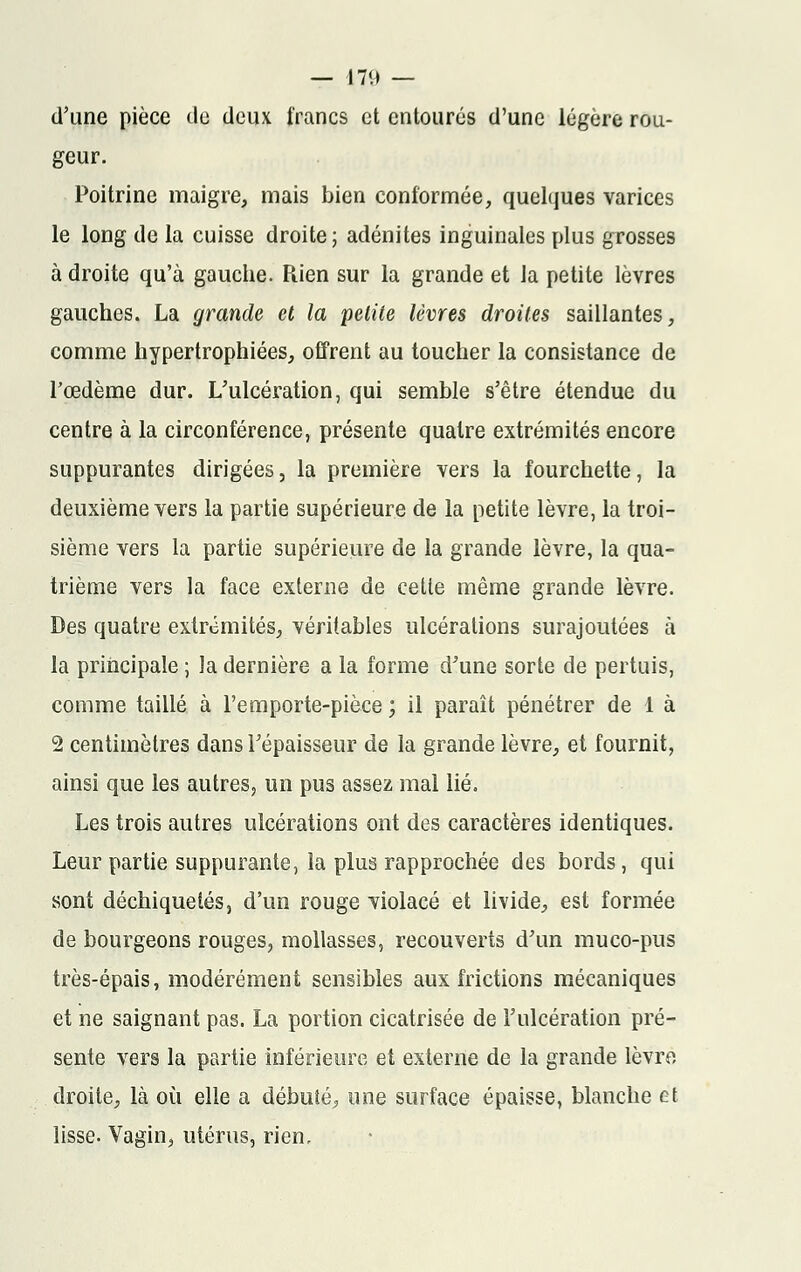 d'une pièce île deux francs et entourés d'une légère rou- geur. Poitrine maigre, mais bien conformée, quelques varices le long de la cuisse droite; adénites inguinales plus grosses à droite qu'à gauche. Rien sur la grande et la petite lèvres gauches. La grande et la petite lèvres droites saillantes, comme hypertrophiées, offrent au toucher la consistance de l'œdème dur. L'ulcération, qui semble s'être étendue du centre à la circonférence, présente quatre extrémités encore suppurantes dirigées, la première vers la fourchette, la deuxième vers la partie supérieure de la petite lèvre, la troi- sième vers la partie supérieure de la grande lèvre, la qua- trième vers la face externe de cetie même grande lèvre. Des quatre extrémités, véritables ulcérations surajoutées à la principale ; la dernière a la forme d'une sorte de pertuis, comme taillé à l'emporte-pièce ; il paraît pénétrer de 1 à 2 centimètres dans l'épaisseur de la grande lèvre, et fournit, ainsi que les autres? un pus assez mal lié. Les trois autres ulcérations ont des caractères identiques. Leur partie suppurante, la plus rapprochée des bords, qui sont déchiquetés, d'un rouge violacé et livide, est formée de bourgeons rouges, mollasses, recouverts d'un muco-pus très-épais, modérément sensibles aux frictions mécaniques et ne saignant pas. La portion cicatrisée de l'ulcération pré- sente vers la partie inférieure et externe de la grande lèvre droite, là où elle a débuté, une surface épaisse, blanche et lisse. Vagin, utérus, rien.