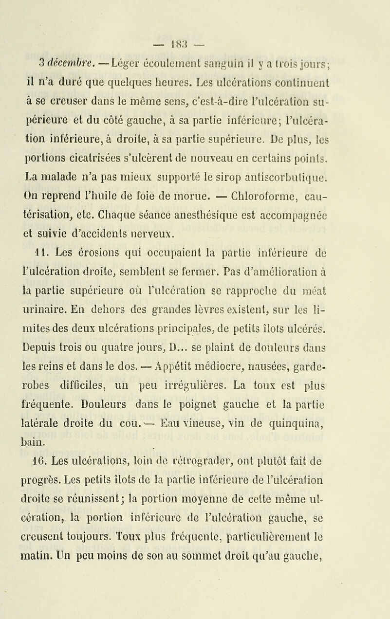 3 décembre. —Léger écoulement sanguin il y a trois jours; il n'a duré que quelques heures. Les ulcérations continuent à se creuser dans le même sens, c'est-à-dire l'ulcération su- périeure et du côté gauche, à sa partie inférieure; l'ulcéra- tion inférieure, à droite, à sa partie supérieure. De plus, les portions cicatrisées s'ulcèrent de nouveau en certains points. La malade n'a pas mieux supporté le sirop àntiscorbulique. On reprend l'huile de foie de morue. — Chloroforme, cau- térisation, etc. Chaque séance anesthésique est accompagnée et suivie d'accidents nerveux. 11. Les érosions qui occupaient la partie inférieure de l'ulcération droite, semblent se fermer. Pas d'amélioration à la partie supérieure où l'ulcération se rapproche du méat urinaire. En dehors des grandes lèvres existent, sur les li- mites des deux ulcérations principales, de petits îlots ulcérés. Depuis trois ou quatre jours, D... se plaint de douleurs dans les reins et dans le dos. — Appétit médiocre, nausées, garde- robes difficiles, un peu irrégulières. La toux est plus fréquente. Douleurs dans le poignet gauche et la partie latérale droite du cou.— Eau vineuse, vin de quinquina, bain. 16. Les ulcérations, loin de rétrograder, ont plutôt fait de progrès. Les petits îlots de la partie inférieure de l'ulcération droite se réunissent; la portion moyenne de celte même ul- cération, la portion inférieure de l'ulcération gauche, se creusent toujours. Toux plus fréquente, particulièrement le matin. Un peu moins de son au sommet droit qu'au gauche,