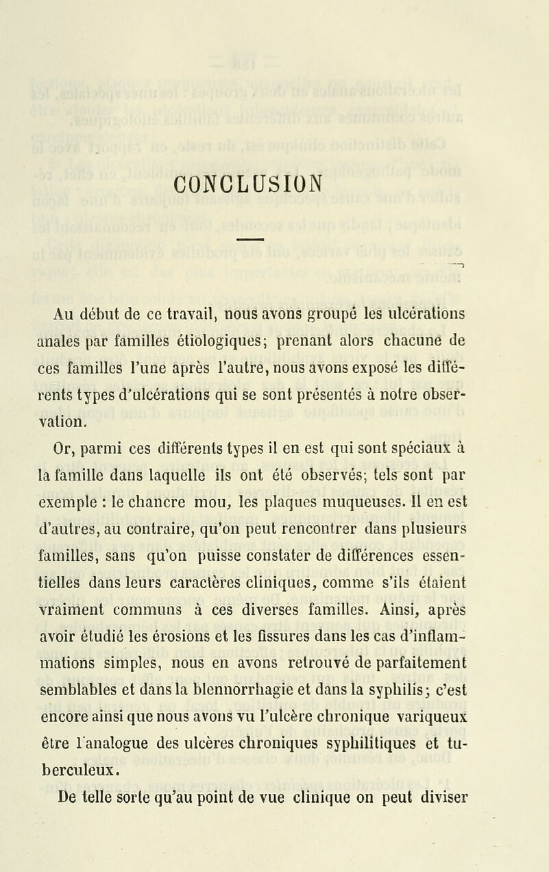 CONCLUSION Au début de ce travail, nous avons groupé les ulcérations anales par familles étiologiques; prenant alors chacune de ces familles l'une après l'autre, nous avons exposé les diffé- rents types d'ulcérations qui se sont présentés à notre obser- vation. Or, parmi ces différents types il en est qui sont spéciaux à la famille dans laquelle ils ont été observés; tels sont par exemple : le chancre mou, les plaques muqueuses. ïl en est d'autres, au contraire, qu'on peut rencontrer dans plusieurs familles, sans qu'on puisse constater de différences essen- tielles dans leurs caractères cliniques, comme s'ils étaient vraiment communs à ces diverses familles. Ainsi, après avoir étudié les érosions et les fissures dans les cas d'inflam- mations simples, nous en avons retrouvé de parfaitement semblables et dans la blennorrhagie et dans la syphilis; c'est encore ainsi que nous avons vu l'ulcère chronique variqueux être l'analogue des ulcères chroniques syphilitiques et tu- berculeux. De telle sorte qu'au point de vue clinique on peut diviser