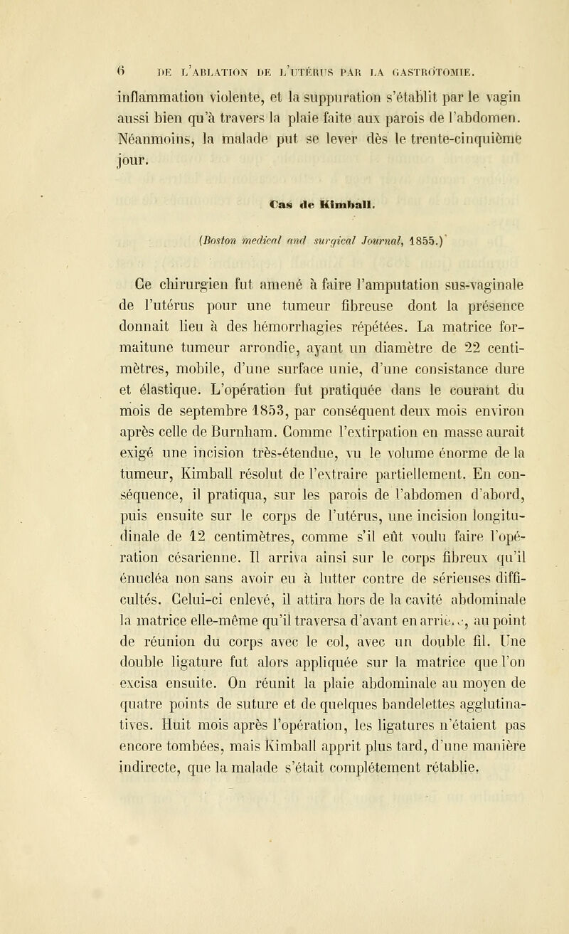 inflammation violente, et la suppuration s'établit par le vagin aussi bien qu'à travers la plaie faite aux parois de l'abdomen. Néanmoins, la malade put se lever dès le trente-cinquième jour. Cas «le Kimball. (Boston médical and surgical Journal, 1855.) Ce chirurgien fut amené à faire l'amputation sus-vaginale de l'utérus pour une tumeur fibreuse dont la présence donnait lieu à des hémorrhagies répétées. La matrice for- maitune tumeur arrondie, ayant un diamètre de 22 centi- mètres, mobile, d'une surface unie, d'une consistance dure et élastique. L'opération fut pratiquée dans le courant du mois de septembre 1853, par conséquent deux mois environ après celle de Burnham. Gomme l'extirpation en masse aurait exigé une incision très-étendue, vu le volume énorme de la tumeur, Kimball résolut de l'extraire partiellement. En con- séquence, il pratiqua, sur les parois de l'abdomen d'abord, puis ensuite sur le corps de l'utérus, une incision longitu- dinale de 12 centimètres, comme s'il eût voulu faire l'opé- ration césarienne. Il arriva ainsi sur le corps fibreux qu'il énucléa non sans avoir eu à lutter contre de sérieuses diffi- cultés. Celui-ci enlevé, il attira hors de la cavité abdominale la matrice elle-même qu'il traversa d'avant en arriko, au point de réunion du corps avec le col, avec un double fil. Une double ligature fut alors appliquée sur la matrice que l'on excisa ensuite. On réunit la plaie abdominale au moyen de quatre points de suture et de quelques bandelettes agglutina- tives. Huit mois après l'opération, les ligatures n'étaient pas encore tombées, mais Kimball apprit plus tard, d'une manière indirecte, que la malade s'était complètement rétablie.