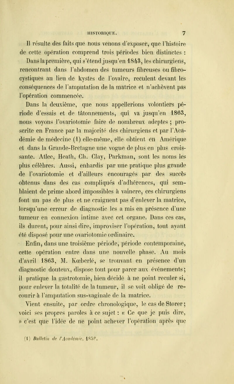 Il résulte des faits que nous venons d'exposer, que l'histoire de cette opération comprend trois périodes bien distinctes : Dans la première, qui s'étend jusqu'en 1S43, les chirurgiens, rencontrant dans l'abdomen des tumeurs fibreuses ou fibro- cystiques au lieu de kystes de l'ovaire, reculent devant les conséquences de l'amputation de la matrice et n'achèvent pas l'opération commencée. Dans la deuxième, que nous appellerions volontiers pé- riode d'essais et de tâtonnements, qui va jusqu'en 1863, nous voyons l'ovariotomie faire de nombreux adeptes ; pro- scrite en France par la majorité des chirurgiens et par l'Aca- démie de médecine (1) elle-même, elle obtient en Amérique et dans la Grande-Bretagne une vogue de plus en plus crois- sante. Atlee, Heath, Gh. Glay, Parkman, sont les noms les plus célèbres. Aussi, enhardis par une pratique plus grande de l'ovariotomie et d'ailleurs encouragés par des succès obtenus dans des cas compliqués d'adhérences, qui sem- blaient de prime abord impossibles à vaincre, ces chirurgiens font un pas de plus et ne craignent pas d'enlever la matrice, lorsqu'une erreur de diagnostic les a mis en présence d'une tumeur en connexion intime avec cet organe. Dans ces cas, ils durent, pour ainsi dire, improviser l'opération, tout ayant été disposé pour une ovariotomie ordinaire. Enfin, dans une troisième période, période contemporaine, cette opération entre dans une nouvelle phase. Au mois d'avril 1863, M. Kœberlé, se trouvant en présence d'un diagnostic douteux, dispose tout pour parer aux événements; il pratique la gastrotomie, bien décidé à ne point reculer si, pour enlever la totalité de la tumeur, il se voit obligé de re- courir h l'amputation sus-vaginale de la matrice. Vient ensuite, par ordre chronologique, le cas de Storer ; voici ses propres paroles à ce sujet : « Ce que je puis dire, » c'est que l'idée de ne point achever l'opération après que (1) Bulletin de r.\ai<lfi„/,\ ISôP,