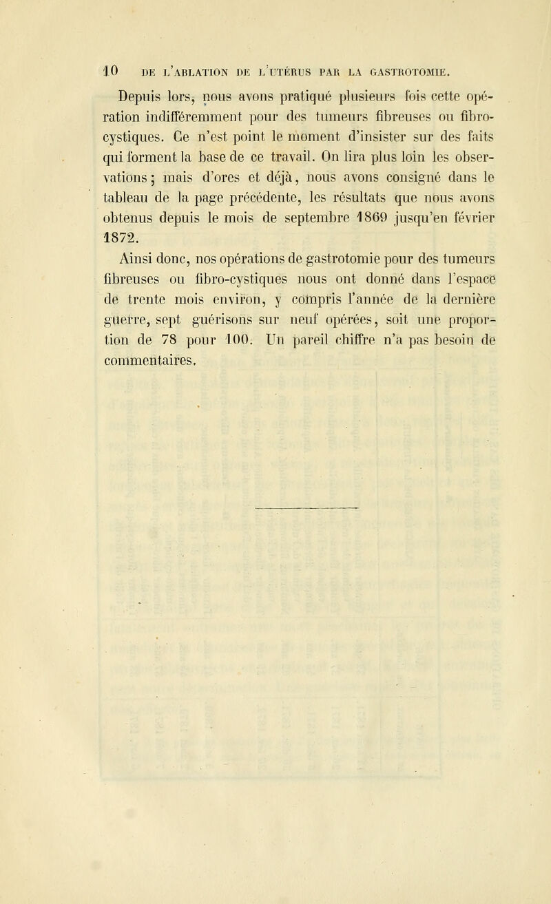 Depuis lors, nous avons pratiqué plusieurs fois cette opé- ration indifféremment pour des tumeurs fibreuses ou fibro- cystiques. Ce n'est point le moment d'insister sur des faits qui forment la base de ce travail. On lira plus loin les obser- vations ; mais d'ores et déjà, nous avons consigné dans le tableau de la page précédente, les résultats que nous avons obtenus depuis le mois de septembre 1869 jusqu'en février 1872. Ainsi donc, nos opérations de gastrotomie pour des tumeurs fibreuses ou fibro-cystiques nous ont donné dans l'espace de trente mois environ, y compris l'année de la dernière guerre, sept guérisons sur neuf opérées, soit une propor- tion de 78 pour 100. Un pareil chiffre n'a pas besoin de commentaires.