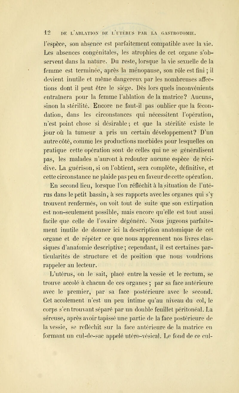 l'espèce, son absence est parfaitement compatible avec la vie. Les absences congénitales, les atrophies de cet organe s'ob- servent dans la nature. Du reste, lorsque la vie sexuelle de la femme est terminée, après la ménopause, son rôle est fini ; il devient inutile et même dangereux par les nombreuses affec- tions dont il peut être le siège. Dès lors quels inconvénients entraînera pour la femme l'ablation de la matrice? Aucuns, sinon la stérilité. Encore ne faut-il pas oublier que la fécon- dation, dans les circonstances qui nécessitent l'opération, n'est point chose si désirable ; et que la stérilité existe le jour où la tumeur a pris un certain développement? D'un autre côté, comme les productions morbides pour lesquelles on pratique cette opération sont de celles qui ne se généralisent pas, les malades n'auront à redouter aucune espèce de réci- dive. La guérison, si on l'obtient, sera complète, définitive, et cette circonstance ne plaide pas peu en faveur de cette opération. En second lieu, lorsque l'on réfléchit à la situation de l'uté- rus dans le petit bassin, à ses rapports avec les organes qui s'y trouvent renfermés, on voit tout de suite que son extirpation est non-seulement possible, mais encore qu'elle est tout aussi. facile que celle de l'ovaire dégénéré. Nous jugeons parfaite- ment inutile de donner ici la description anatomique de cet organe et de répéter ce que nous apprennent nos livres clas- siques d'anatomie descriptive ; cependant, il est certaines par- ticularités de structure et de position que nous voudrions rappeler au lecteur. L'utérus, on le sait, placé entre la vessie et le rectum, se trouve accolé à chacun de ces organes ; par sa face antérieure avec le premier, par sa face postérieure avec le second. Cet accolement n'est un peu intime qu'au niveau du col, le corps s'en trouvant séparé par un double feuillet péritonéal. La séreuse, après avoir tapissé une partie de la face postérieure de la vessie, se refléchit sur la face antérieure de la matrice en formant un cul-de-sac appelé utéro-vésical. Le fond de ce cul-