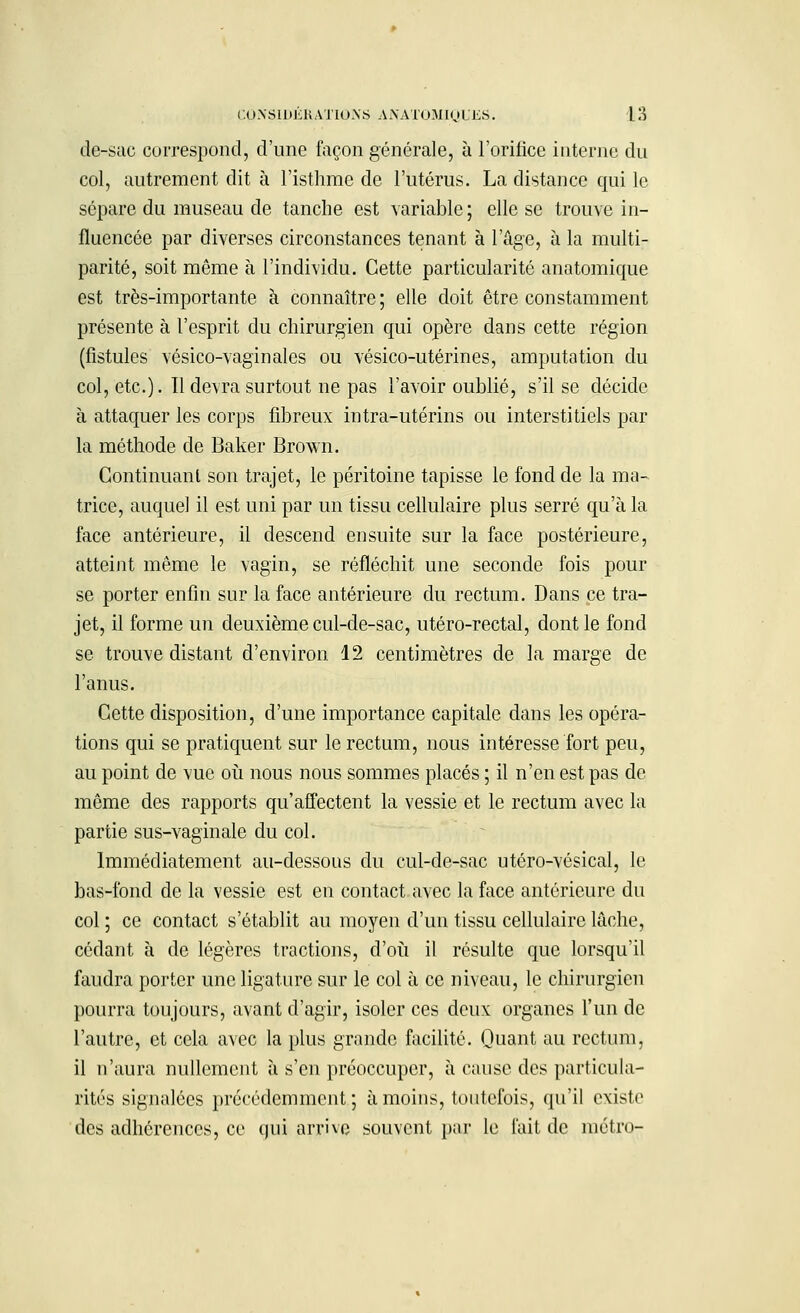 de-sac correspond, d'une façon générale, à l'oriiice interne du col, autrement dit à l'isthme de l'utérus. La distance qui le sépare du museau de tanche est variable ; elle se trouve in- fluencée par diverses circonstances tenant à l'âge, à la multi- parité, soit même à l'individu. Cette particularité anatomique est très-importante à connaître ; elle doit être constamment présente à l'esprit du chirurgien qui opère dans cette région (fistules vésico-vaginales ou vésico-utérines, amputation du col, etc.). Il devra surtout ne pas l'avoir oublié, s'il se décide à attaquer les corps fibreux intra-utérins ou interstitiels par la méthode de Baker Brown. Continuant son trajet, le péritoine tapisse le fond de la ma- trice, auquel il est uni par un tissu cellulaire plus serré qu'à la face antérieure, il descend ensuite sur la face postérieure, atteint même le vagin, se réfléchit une seconde fois pour se porter enfin sur la face antérieure du rectum. Dans ce tra- jet, il forme un deuxième cul-de-sac, utéro-rectal, dont le fond se trouve distant d'environ 12 centimètres de la marge de l'anus. Cette disposition, d'une importance capitale dans les opéra- tions qui se pratiquent sur le rectum, nous intéresse fort peu, au point de vue où nous nous sommes placés ; il n'en est pas de même des rapports qu'affectent la vessie et le rectum avec la partie sus-vaginale du col. Immédiatement au-dessous du cul-de-sac utéro-vésical, le bas-fond de la vessie est en contact avec la face antérieure du col ; ce contact s'établit au moyen d'un tissu cellulaire lâche, cédant à de légères tractions, d'où il résulte que lorsqu'il faudra porter une ligature sur le col à ce niveau, le chirurgien pourra toujours, avant d'agir, isoler ces deux organes l'un de l'autre, et cela avec la plus grande facilité. Quant au rectum, il n'aura nullement à s'en préoccuper, à cause des particula- rités signalées précédemment; à moins, toutefois, qu'il existe des adhérences, ce qui arrive souvent par le fait de métro-