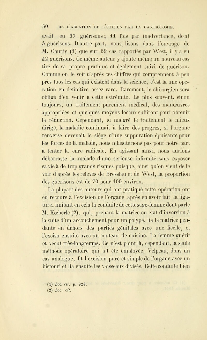 avait eu 17 guérisons ; 11 ibis par inadvertance, dont 5 guérisons. D'autre part, nous lisons dans l'ouvrage de M. Courty (1) que sur 59 cas rapportés par West, il y a eu /i2 guérisons. Ce même auteur y ajoute même un nouveau cas tiré de sa propre pratique et également suivi de guérison. Comme on le voit d'après ces chiffres qui comprennent à peu près tous les cas qui existent dans la science, c'est là une opé- ration en définitive assez rare. Rarement, le chirurgien sera obligé d'en venir à cette extrémité. Le plus souvent, sinon toujours, un traitement purement médical, des manœuvres appropriées et quelques moyens locaux suffiront pour obtenir la réduction. Cependant, si malgré le traitement le mieux dirigé, la maladie continuait à faire des progrès, si l'organe renversé devenait le siège d'une suppuration épuisante pour les forces de la malade, nous n'hésiterions pas pour notre part à tenter la cure radicale. En agissant ainsi, nous aurions débarrassé la malade d'une sérieuse infirmité sans exposer sa vie à de trop grands risques puisque, ainsi qu'on vient de le voir d'après les relevés de Bresslau et de West, la proportion des guérisons est de 70 pour 100 environ. La plupart des auteurs qui ont pratiqué cette opération ont eu recours à l'excision de l'organe après en avoir fait la liga- ture, imitant en cela la conduite de cette sage-femme dont parle M. Kœberlé (2), qui, prenant la matrice en état d'inversion à la suite d'un accouchement pour un polype, lia la matrice pen- dante en dehors des parties génitales avec une ficelle, et l'excisa ensuite avec un couteau de cuisine. La femme guérit et vécut très-longtemps. Ce n'est point là, cependant, la seule méthode opératoire qui ait été employée. Velpeau, dans un cas analogue-, fit l'excision pure et simple de l'organe avec un bistouri et lia ensuite les vaisseaux divisés. Cette conduite bien (1) Loc. cit., p. 924. (2) Loc. cit.