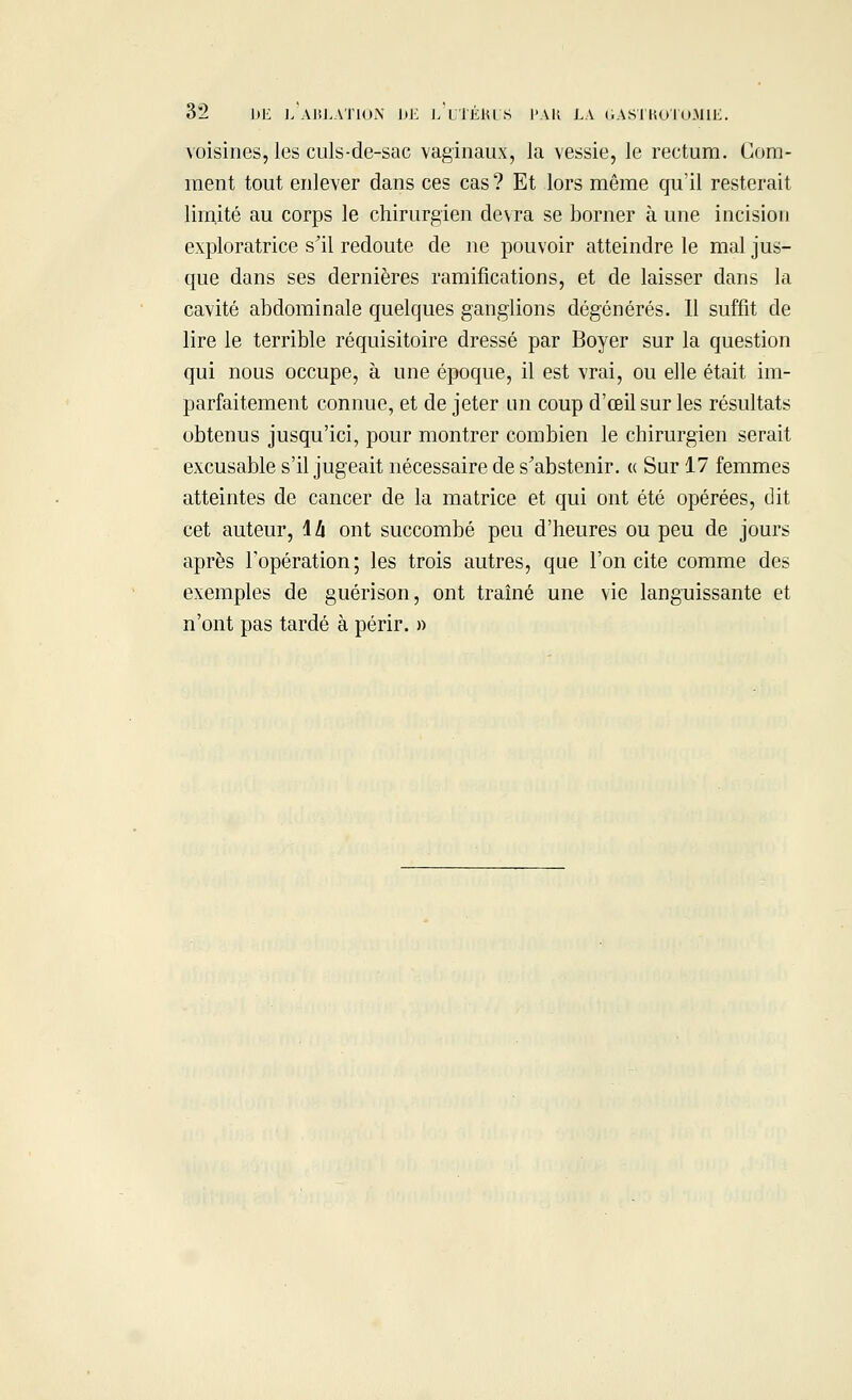 voisines, les culs-de-sac vaginaux, la vessie, le rectum. Com- ment tout enlever dans ces cas? Et lors même qu'il resterait limité au corps le chirurgien devra se borner à une incision exploratrice s'il redoute de ne pouvoir atteindre le mal jus- que dans ses dernières ramifications, et de laisser dans la cavité abdominale quelques ganglions dégénérés. Il suffit de lire le terrible réquisitoire dressé par Boyer sur la question qui nous occupe, à une époque, il est vrai, ou elle était im- parfaitement connue, et de jeter un coup d'œil sur les résultats obtenus jusqu'ici, pour montrer combien le chirurgien serait excusable s'il jugeait nécessaire de s'abstenir. « Sur 17 femmes atteintes de cancer de la matrice et qui ont été opérées, dit cet auteur, \h ont succombé peu d'heures ou peu de jours après l'opération; les trois autres, que l'on cite comme des exemples de guérison, ont traîné une vie languissante et n'ont pas tardé à périr. »