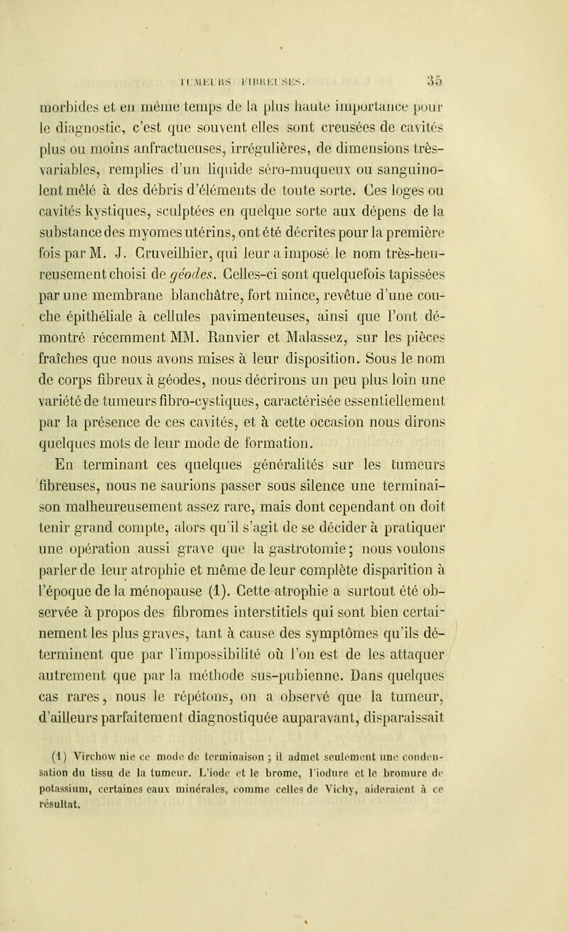 morbides et eu même temps de la plus haute importance pour le diagnostic, c'est que souvent elles sont creusées de cavités plus ou moins anfractueuses, irrégulières, de dimensions très- variables, remplies d'un liquide séro-muqueux ou sanguino- lent mêlé à des débris d'éléments de toute sorte. Ces loges ou cavités kystiques, sculptées en quelque sorte aux dépens de la substance des myomes utérins, ont été décrites pour la première fois par M. J. Cruveilhier, qui leur a imposé le nom très-heu- reusement choisi de géodes. Celles-ci sont quelquefois tapissées par une membrane blanchâtre, fort mince, revêtue d'une cou- che épithéliale à cellules pavimenteuses, ainsi que l'ont dé- montré récemment MM. Ranvier et Mal assez, sur les pièces fraîches que nous avons mises à leur disposition. Sous le nom de corps fibreux à géodes, nous décrirons un peu plus loin une variété de tumeurs fibro-cystiques, caractérisée essentiellement par la présence de ces cavités, et à cette occasion nous dirons quelques mots de leur mode de formation. En terminant ces quelques généralités sur les tumeurs fibreuses, nous ne saurions passer sous silence une terminai- son malheureusement assez rare, mais dont cependant on doit tenir grand compte, alors qu'il s'agit de se décider à pratiquer une opération aussi grave que la gastrotomie ; nous voulons parler de leur atrophie et même de leur complète disparition à l'époque de la ménopause (1). Cette atrophie a surtout été ob- servée à propos des fibromes interstitiels qui sont bien certai- nement les plus graves, tant à cause des symptômes qu'ils dé- terminent que par l'impossibilité où l'on est de les attaquer autrement que par la méthode sus-pubienne. Dans quelques cas rares> nous le répétons, on a observé que la tumeur, d'ailleurs parfaitement diagnostiquée auparavant, disparaissait (1) Virchow nie ce mode de terminaison ; il admet seulement une conden- sation du tissu de la tumeur. L'iode et le brome, l'iodure et le bromure de potassium, certaines eaux minérales, comme celles de Vichy, aideraient à ce résultat.