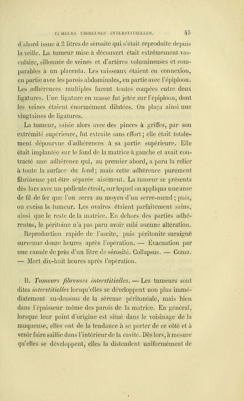 d'abord issue à 2 litres de sérosité qui s'était reproduite depuis la veille. La tumeur mise à découvert était extrêmement vas- culairc, sillonnée de veines et d'artères volumineuses et com- parables à un placenta. Les vaisseaux étaient en connexion, en partie avec les parois abdominales, en partie avec L'épiploon, Les adhérences multiples furent toutes coupées entre deux ligatures. Une ligature en masse fut jetée sur l'épiploon, dont les veines étaient énormément dilatées. On plaça ainsi une vingtaines de ligatures. La tumeur, saisie alors avec des pinces à griffes, par son extrémité supérieure, fut extraite sans effort; elle était totale- ment dépourvue d'adhérences à sa partie supérieure. Elle était implantée sur le fond de la matrice à gauche et avait con- tracté une adhérence qui, au premier abord, a paru la relier à toute la surface du fond ; mais cette adhérence purement fibrineuse put être séparée aisément. La tumeur se présenta dès lors avec un pédicule étroit, sur lequel on appliqua uneanse de fil de fer que l'on serra au moyen d'un serre-nœud ; puis, on excisa la tumeur. Les ovaires étaient parfaitement sains, ainsi que le reste de la matrice. En dehors des parties adhé- rentes, le péritoine n'a pas paru avoir subi aucune altération. Reproduction rapide de l'ascite,. puis péritonite suraiguë survenue douze heures après l'opération. — Évacuation par une canule de près d'un litre de sérosité. Collapsus. — Coma. — Mort dix-huit heures après l'opération. B. Tumeurs fibreuses interstitielles. — Les tumeurs sont dites interstitielles lorsqu'elles se développent non plus immé- diatement au-dessous de la séreuse péritonéale, mais bien dans l'épaisseur môme des parois de la matrice. En général, lorsque leur point d'origine est situé dans le voisinage de la muqueuse, elles ont de la tendance à se porter de ce côté et à venir faire saillie dans l'intérieur de la cavité. Dès'lors, à mesure qu'elles se développent, elles la distendent uniformément de