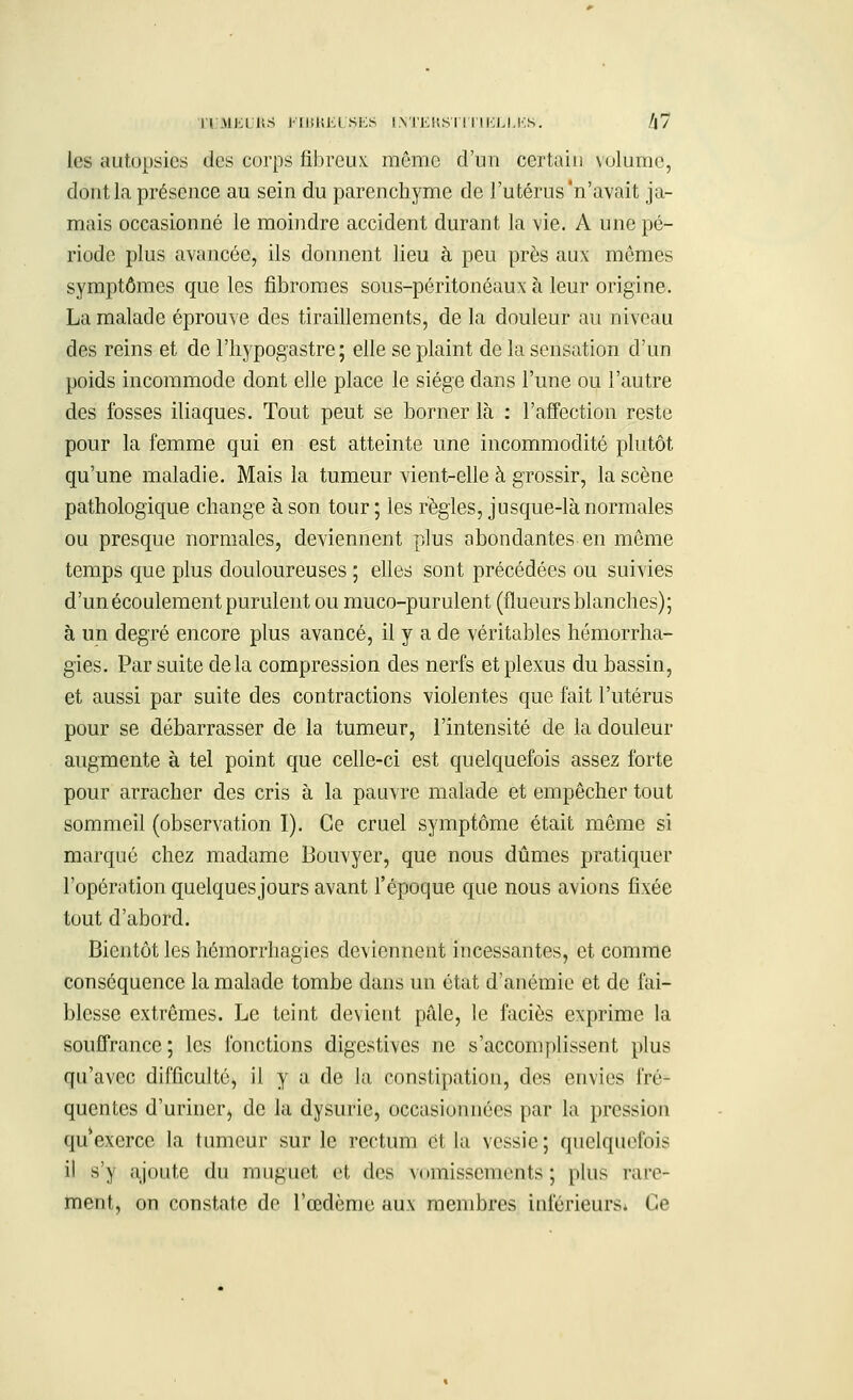 |i\li;il!S JIlîKJiL SKS INTERSTITIELLES. /|7 1rs autopsies des corps fibreux, même d'un certain volume, dont la présence au sein du parenchyme de l'utérus'n'avait ja- mais occasionné le moindre accident durant la vie. A une pé- riode plus avancée, ils donnent lieu à peu près aux mômes symptômes que les fibromes sous-péritonéaux à leur origine. La malade éprouve des tiraillements, de la douleur au niveau des reins et de l'hypogastre; elle se plaint de la sensation d'un poids incommode dont elle place le siège dans l'une ou l'autre des fosses iliaques. Tout peut se borner là : l'affection reste pour la femme qui en est atteinte une incommodité plutôt qu'une maladie. Mais la tumeur vient-elle à grossir, la scène pathologique change à son tour ; les règles, jusque-là normales ou presque normales, deviennent plus abondantes en môme temps que plus douloureuses ; elles sont précédées ou suivies d'un écoulement purulent ou muco-purulent (flueurs blanches); à un degré encore plus avancé, il y a de véritables hémorrha- gies. Par suite delà compression des nerfs et plexus du bassin, et aussi par suite des contractions violentes que fait l'utérus pour se débarrasser de la tumeur, l'intensité de la douleur augmente à tel point que celle-ci est quelquefois assez forte pour arracher des cris à la pauvre malade et empêcher tout sommeil (observation I). Ce cruel symptôme était même si marqué chez madame Bouvyer, que nous dûmes pratiquer l'opération quelques jours avant l'époque que nous avions fixée tout d'abord. Bientôt les hémorrhagies deviennent incessantes, et comme conséquence la malade tombe dans un état d'anémie et de fai- blesse extrêmes. Le teint devient pâle, le faciès exprime la souffrance; les fonctions digestives ne s'accomplissent plus qu'avec difficulté, il y a de la constipation, des envies fré- quentes d'uriner, de la dysurie, occasionnées par la pression qu'exerce la tumeur sur le rectum et la vessie; quelquefois il s'y ajoute du muguet et des vomissements; plus rare- ment, on constate de l'œdème aux membres inférieurs. Ce