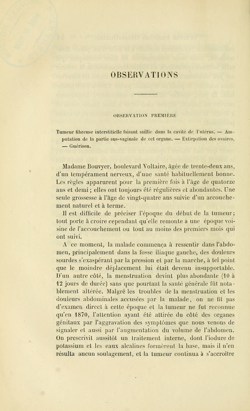 OBSERVATIONS OBSERVATION PREMIERE Tumeur fibreuse interstitielle faisant saillie dans la cavité de l'utérus. — Am- putation de la partie sus-vaginale de cet organe. — Extirpation des ovaires. — Guérison. Madame Bouvyer, boulevard Voltaire, âgée de trente-deux ans, d'un tempérament nerveux, d'une santé habituellement bonne. Les règles apparurent pour la première fois à l'âge de quatorze ans et demi ; elles ont toujours été régulières et abondantes. Une seule grossesse à l'âge de vingt-quatre ans suivie d'un accouche- ment naturel et à terme. Il est difficile de préciser l'époque du début de la tumeur; tout porte à croire cependant qu'elle remonte à une époque voi- sine de l'accouchement ou tout au moins des premiers mois qui ont suivi. A ce moment, la malade commença à ressentir dans l'abdo- men, principalement dans la fosse iliaque gauche, des douleurs sourdes s'exaspérant par la pression et par la marche, à tel point que le moindre déplacement lui était devenu insupportable. D'un autre côté, la menstruation devint plus abondante (10 à 12 jours de durée) sans que pourtant la santé générale fût nota- blement altérée. Malgré les troubles de la menstruation et les douleurs abdominales accusées par la malade, on ne fit pas d'examen direct à cette époque et la tumeur ne fut reconnue qu'en 1870, l'attention ayant été attirée du côté des organes génitaux par l'aggravation des symptômes que nous venons de signaler et aussi par l'augmentation du volume de l'abdomen. On prescrivit aussitôt un traitement interne, dont l'iodure de potassium et les eaux alcalines formèrent la base, mais il n'en résulta aucun soulagement, et la tumeur continua à s'accroître