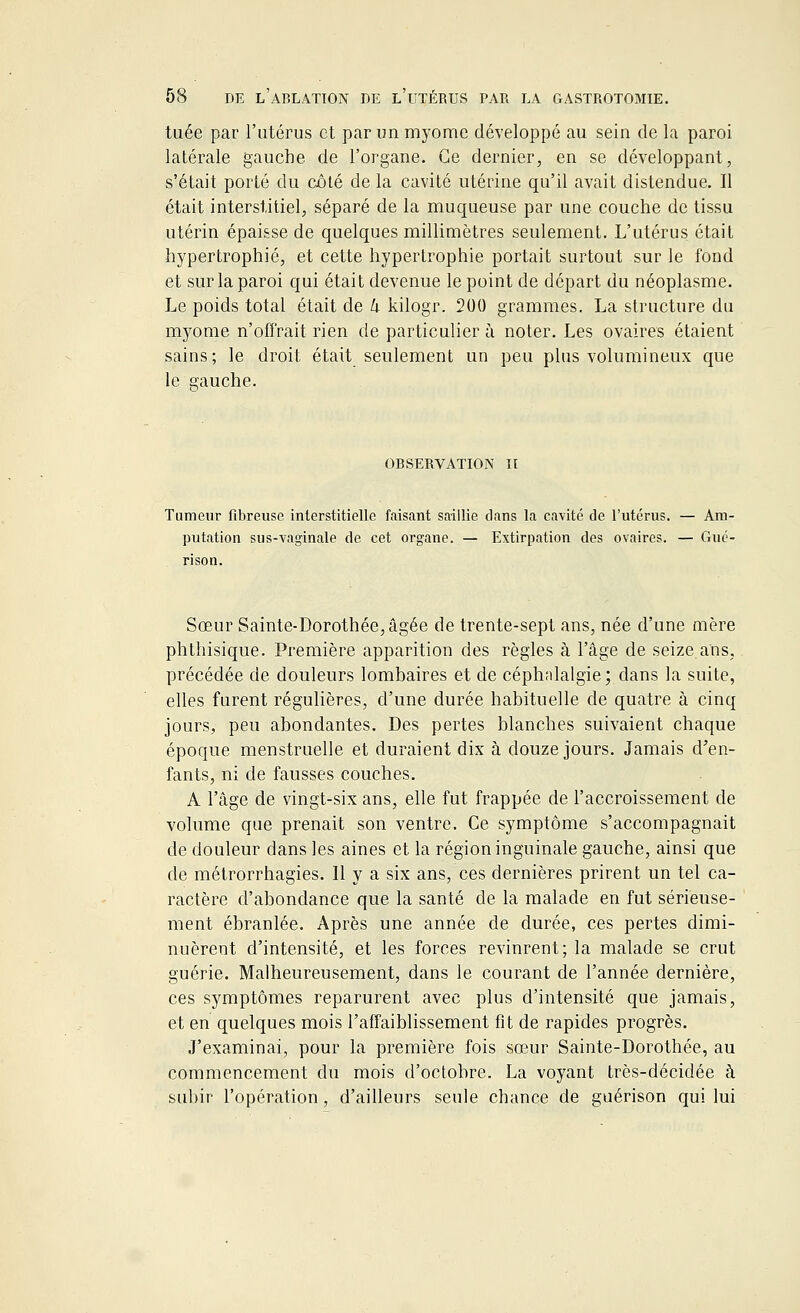 tuée par l'utérus et par un myome développé au sein de la paroi latérale gauche, de l'organe. Ce dernier, en se développant, s'était porté du côlé de la cavité utérine qu'il avait distendue. Il était interstitiel, séparé de la muqueuse par une couche de tissu utérin épaisse de quelques millimètres seulement. L'utérus était hypertrophié, et cette hypertrophie portait surtout sur le fond et sur la paroi qui était devenue le point de départ du néoplasme. Le poids total était de U kilogr. 200 grammes. La structure du myome n'offrait rien de particulier à noter. Les ovaires étaient sains; le droit était seulement un peu plus volumineux que le gauche. OBSERVATION II Tumeur fibreuse interstitielle faisant saillie clans la cavité de l'utérus. — Am- putation sus-vaginale de cet organe. — Extirpation des ovaires. — Gué- rison. Sœur Sainte-Dorothée, âgée de trente-sept ans, née d'une mère phthisique. Première apparition des règles à l'âge de seize ans, précédée de douleurs lombaires et de céphalalgie; dans la suite, elles furent régulières, d'une durée habituelle de quatre à cinq jours, peu abondantes. Des pertes blanches suivaient chaque époque menstruelle et duraient dix à douze jours. Jamais d'en- fants, ni de fausses couches. A l'âge de vingt-six ans, elle fut frappée de l'accroissement de volume que prenait son ventre. Ce symptôme s'accompagnait de douleur dans les aines et la région inguinale gauche, ainsi que de métrorrhagies. Il y a six ans, ces dernières prirent un tel ca- ractère d'abondance que la santé de la malade en fut sérieuse- ment ébranlée. Après une année de durée, ces pertes dimi- nuèrent d'intensité, et les forces revinrent; la malade se crut guérie. Malheureusement, dans le courant de l'année dernière, ces symptômes reparurent avec plus d'intensité que jamais, et en quelques mois l'affaiblissement fit de rapides progrès. J'examinai, pour la première fois sœur Sainte-Dorothée, au commencement du mois d'octobre. La voyant très-décidée à subir l'opération, d'ailleurs seule chance de guérison qui lui