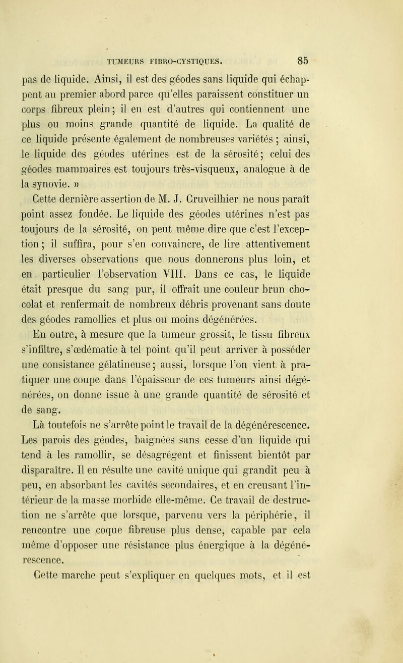 pas de liquide. Ainsi, il est des géodes sans liquide qui échap- pent au premier abord parce qu'elles paraissent constituer un corps fibreux plein ; il en est d'autres qui contiennent une plus ou moins grande quantité de liquide. La qualité de ce liquide présente également de nombreuses variétés ; ainsi, le liquide des géodes utérines est de la sérosité ; celui des géodes mammaires est toujours très-visqueux, analogue à de la synovie. » Cette dernière assertion de M. J. Gruveilhier ne nous paraît point assez fondée. Le liquide des géodes utérines n'est pas toujours de la sérosité, on peut même dire que c'est l'excep- tion ; il suffira, pour s'en convaincre, de lire attentivement les diverses observations que nous donnerons plus loin, et en particulier l'observation VIII. Dans ce cas, le liquide était presque du sang pur, il offrait une couleur brun cho- colat et renfermait de nombreux débris provenant sans doute des géodes ramollies et plus ou moins dégénérées. En outre, à mesure que la tumeur grossit, le tissu fibreux s'infiltre, s'œdématie à tel point qu'il peut arriver à posséder une consistance gélatineuse; aussi, lorsque l'on vient à pra- tiquer une coupe dans l'épaisseur de ces tumeurs ainsi dégé- nérées, on donne issue à une grande quantité de sérosité et de sang. Là toutefois ne s'arrête point le travail de la dégénérescence. Les parois des géodes, baignées sans cesse d'un liquide qui tend à les ramollir, se désagrègent et finissent bientôt par disparaître. Il en résulte une cavité unique qui grandit peu à peu, en absorbant les cavités secondaires, et en creusant l'in- térieur de la masse morbide elle-même. Ce travail de destruc- tion ne s'arrête que lorsque, parvenu vers la périphérie, il rencontre une coque fibreuse plus dense, capable par cela même d'opposer une résistance plus énergique à la dégéné- rescence. Cette marche peut s'expliquer en quelques mots, et il est.