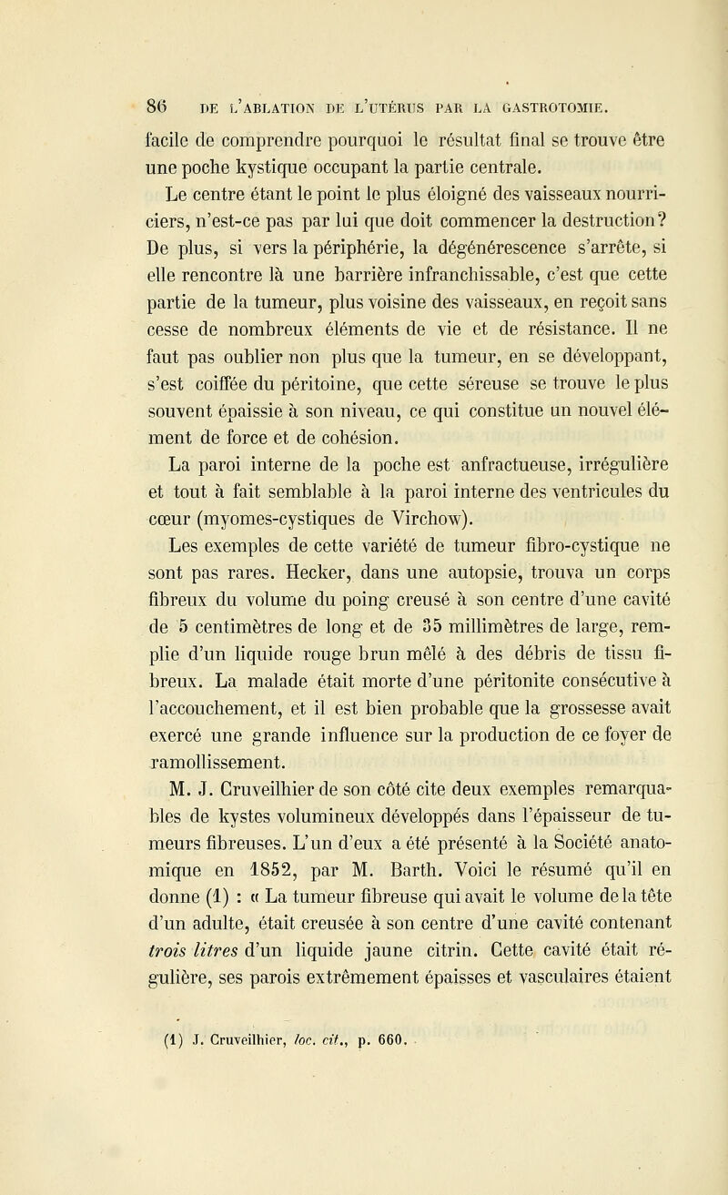 facile de comprendre pourquoi le résultat final se trouve être une poche kystique occupant la partie centrale. Le centre étant le point le plus éloigné des vaisseaux nourri- ciers, n'est-ce pas par lui que doit commencer la destruction? De plus, si vers la périphérie, la dégénérescence s'arrête, si elle rencontre là une barrière infranchissable, c'est que cette partie de la tumeur, plus voisine des vaisseaux, en reçoit sans cesse de nombreux éléments de vie et de résistance. Il ne faut pas oublier non plus que la tumeur, en se développant, s'est coiffée du péritoine, que cette séreuse se trouve le plus souvent épaissie à son niveau, ce qui constitue un nouvel élé- ment de force et de cohésion. La paroi interne de la poche est anfractueuse, irrégulière et tout à fait semblable à la paroi interne des ventricules du cœur (myomes-cystiques de Virchow). Les exemples de cette variété de tumeur fibro-cystique ne sont pas rares. Hecker, dans une autopsie, trouva un corps fibreux du volume du poing creusé à son centre d'une cavité de 5 centimètres de long et de 35 millimètres de large, rem- plie d'un liquide rouge brun mêlé à des débris de tissu fi- breux. La malade était morte d'une péritonite consécutive à l'accouchement, et il est bien probable que la grossesse avait exercé une grande influence sur la production de ce foyer de ramollissement. M. J. Cruveilhier de son côté cite deux exemples remarqua- bles de kystes volumineux développés dans l'épaisseur de tu- meurs fibreuses. L'un d'eux a été présenté à la Société anato- mique en 1852, par M. Barth. Voici le résumé qu'il en donne (1) : a La tumeur fibreuse qui avait le volume de la tête d'un adulte, était creusée à son centre d'une cavité contenant trois litres d'un liquide jaune citrin. Cette cavité était ré- gulière, ses parois extrêmement épaisses et vasculaires étaient (1) J. Cruveilhier, loc. cit., p. 660.