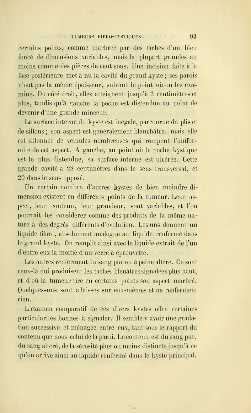 certains points, comme marbrée par des taches d'un bleu foncé de dimensions variables, mais la plupart grandes au moins comme des pièces de cent sous. Une incision faite à la face postérieure met à nu la cavité du grand kyste ; ses parois n'ont pas la même épaisseur, suivant le point où on les exa- mine. Du côté droit, elles atteignent jusqu'à 2 centimètres et plus, tandis qu'à gauche la poche est distendue au point de devenir d'une grande minceur. La surface interne du kyste est inégale, parcourue de plis et de sillons ; son aspect est généralement blanchâtre, mais elle est sillonnée de veinules nombreuses qui rompent l'unifor- mité de cet aspect. A gauche, au point où la poche kystique est le plus distendue, sa surface interne est ulcérée. Cette grande cavité a 28 centimètres dans le sens transversal, et 20 dans le sens opposé. Un certain nombre d'autres kystes de bien moindre di- mension existent en différents points de la tumeur. Leur as- pect, leur contenu, leur grandeur, sont variables, et l'on pourrait les considérer comme des produits de la même na- ture à des degrés différents d'évolution. Les uns donnent un liquide filant, absolument analogue au liquide renfermé dans le grand kyste. On remplit ainsi avec le liquide extrait de l'un d'entre eux la moitié d'un verre à éprouvette. Les autres renferment du sang pur ou à peine altéré. Ce sont ceux-là qui produisent les taches bleuâtres signalées plus haut, et d'où la tumeur tire en certains points son aspect marbré. Quelques-uns sont affaissés sur eux-mêmes et ne renferment rien. L'examen comparatif de ces divers kystes offre certaines particularités bonnes à signaler. Il semble y avoir une grada- tion successive et ménagée entre eux, tant sous le rapport du contenu que sous celui de la paroi. Le contenu est du sang pur, du sang altéré, de la sérosité plus ou moins distincte jusqu'à ce qu'on arrive ainsi au liquide renfermé dans le kyste principal.