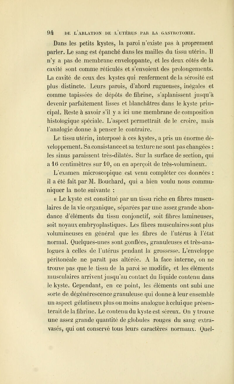 Dans les petits kystes, la paroi n'existe pas à proprement parler. Le sang est épanché dans les mailles du tissu utérin. Il n'y a pas de membrane enveloppante, et les deux côtés de la cavité sont comme réticulés et s'envoient des prolongements. La cavité de ceux des kystes qui renferment de la sérosité est plus distincte. Leurs parois, d'abord rugueuses, inégales et comme tapissées de dépôts de fibrine, s'aplanissent jusqu'à devenir parfaitement lisses et blanchâtres dans le kyste prin- cipal. Reste à savoir s'il y a ici une membrane de composition histologïque spéciale. L'aspect permettrait de le croire, mais l'analogie donne à penser le contraire. Le tissu utérin, interposé à ces kystes, a pris un énorme dé- veloppement. Sa consistance et sa texture ne sont pas changées : les sinus paraissent très-dilatés. Sur la surface de section, qui a 16 centimètres sur 10, on en aperçoit de très-volumineux. L'examen microscopique est venu compléter ces données : il a été fait par M. Bouchard, qui a bien voulu nous commu- niquer la note suivante : « Le kyste est constitué par un tissu riche en fibres muscu- laires de la vie organique, séparées par une assez grande abon- dance d'éléments du tissu conjonctif, soit fibres lamineuses, soit noyaux embryoplastiques. Les fibres musculaires sont plus volumineuses en général que les fibres de l'utérus à l'état normal. Quelques-unes sont gonflées, granuleuses et très-ana- logues à celles de l'utérus pendant la grossesse. L'enveloppe péritonéale ne paraît pas altérée. A la face interne, on ne trouve pas que le tissu de la paroi se modifie, et les éléments musculaires arrivent jusqu'au contact du liquide contenu dans le kyste. Cependant, en ce point, les éléments ont subi une sorte de dégénérescence granuleuse qui donne à leur ensemble un aspect gélatineux plus ou moins analogue à celui que présen- terait de la fibrine. Le contenu du kyste est séreux. On y trouve une assez grande quantité de globules rouges du sang extra- vasés, qui ont conservé tous leurs caractères normaux. Quel-