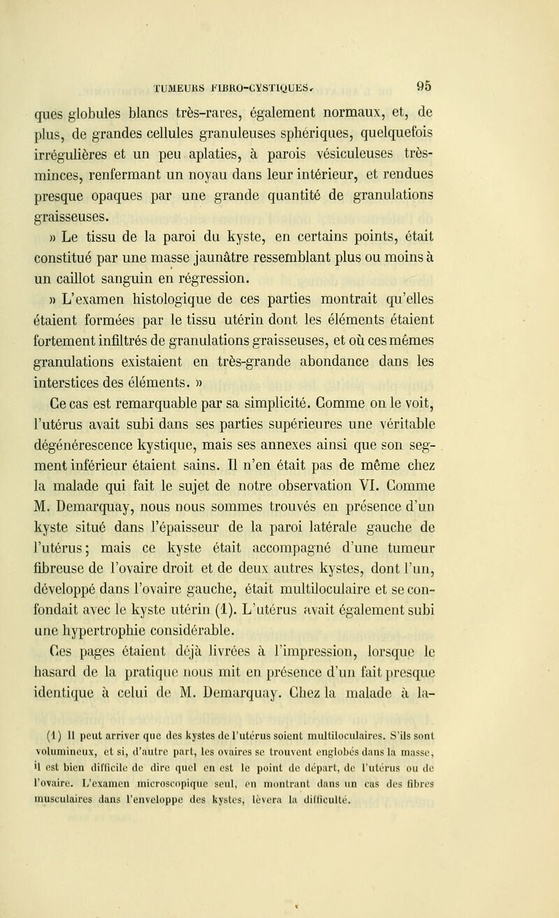 qucs globules blancs très-rares, également normaux, et, de plus, de grandes cellules granuleuses sphériques, quelquefois irrégulières et un peu aplaties, à parois vésiculeuses très- minces, renfermant un noyau dans leur intérieur, et rendues presque opaques par une grande quantité de granulations graisseuses. » Le tissu de la paroi du kyste, en certains points, était constitué par une masse jaunâtre ressemblant plus ou moins à un caillot sanguin en régression. » L'examen histologique de ces parties montrait qu'elles étaient formées par le tissu utérin dont les éléments étaient fortement infiltrés de granulations graisseuses, et où ces mêmes granulations existaient en très-grande abondance dans les interstices des éléments. » Ce cas est remarquable par sa simplicité. Gomme on le voit, l'utérus avait subi dans ses parties supérieures une véritable dégénérescence kystique, mais ses annexes ainsi que son seg- ment inférieur étaient sains. Il n'en était pas de même chez la malade qui fait le sujet de notre observation VI. Gomme M. Demarquay, nous nous sommes trouvés en présence d'un kyste situé dans l'épaisseur de la paroi latérale gauche de l'utérus; mais ce kyste était accompagné d'une tumeur fibreuse de l'ovaire droit et de deux autres kystes, dont l'un, développé dans l'ovaire gauche, était multiloculaire et se con- fondait avec le kyste utérin (1). L'utérus avait également subi une hypertrophie considérable. Ces pages étaient déjà livrées à l'impression, lorsque le hasard de la pratique nous mit en présence d'un fait presque identique à celui de M. Demarquay. Chez la malade à la- (1 ) 11 peut arriver que des kystes de l'utérus soient multiloculaires. S'ils sont volumineux, et si, d'autre part, les ovaires se trouvent englobés dans la niasse, il est bien difficile de dire quel en est le point de départ, de l'utérus ou de l'ovaire. L'examen microscopique seul, en montrant dans un cas des fibres musculaires dans l'enveloppe des kystes, lèvera la difficulté.