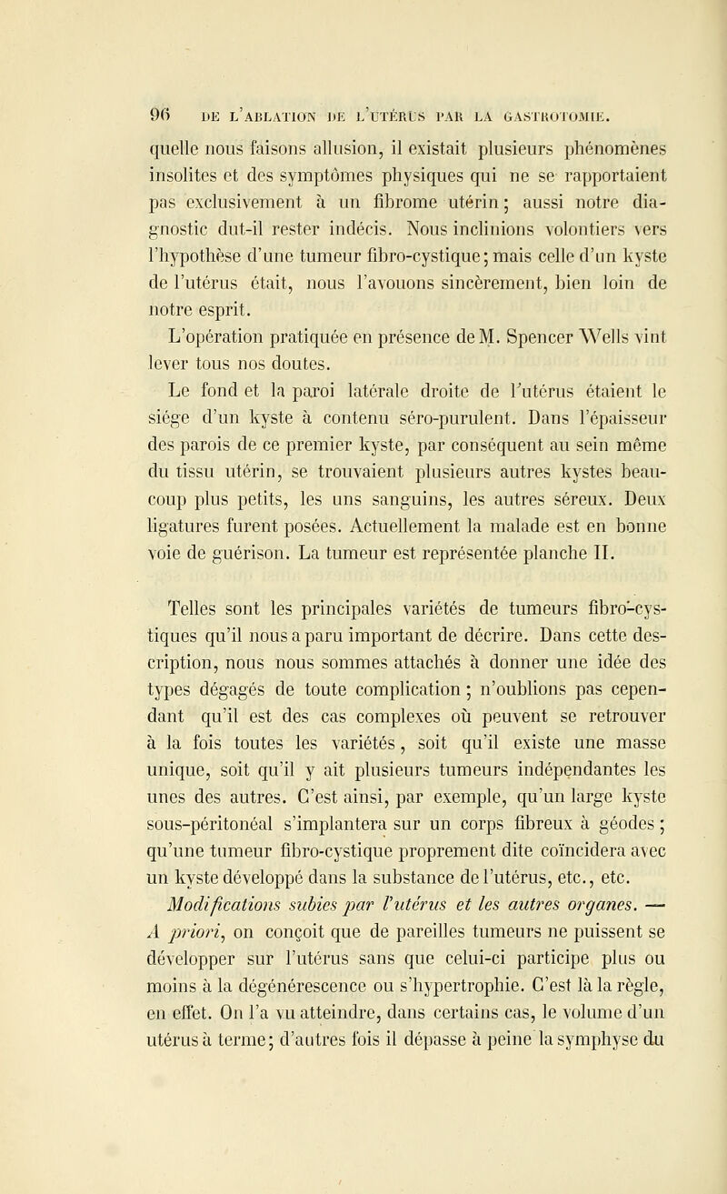 quelle nous faisons allusion, il existait plusieurs phénomènes insolites et des symptômes physiques qui ne se rapportaient pas exclusivement à un fibrome utérin ; aussi notre dia- gnostic dut-il rester indécis. Nous inclinions volontiers vers l'hypothèse d'une tumeur fibro-cystique ; mais celle d'un kyste de l'utérus était, nous l'avouons sincèrement, bien loin de notre esprit. L'opération pratiquée en présence de M. Spencer Wells vint lever tous nos doutes. Le fond et la paroi latérale droite de l'utérus étaient le siège d'un kyste à contenu séro-purulent. Dans l'épaisseur des parois de ce premier kyste, par conséquent au sein même du tissu utérin, se trouvaient plusieurs autres kystes beau- coup plus petits, les uns sanguins, les autres séreux. Deux ligatures furent posées. Actuellement la malade est en bonne voie de guérison. La tumeur est représentée planche II. Telles sont les principales variétés de tumeurs fibro-cys- tiques qu'il nous a paru important de décrire. Dans cette des- cription, nous nous sommes attachés à donner une idée des types dégagés de toute complication ; n'oublions pas cepen- dant qu'il est des cas complexes où peuvent se retrouver à la fois toutes les variétés, soit qu'il existe une masse unique, soit qu'il y ait plusieurs tumeurs indépendantes les unes des autres. C'est ainsi, par exemple, qu'un large kyste sous-péritonéal s'implantera sur un corps fibreux à géodes ; qu'une tumeur fibro-cystique proprement dite coïncidera avec un kyste développé dans la substance de l'utérus, etc., etc. Modifications subies par l'utérus et les autres organes. — A priori, on conçoit que de pareilles tumeurs ne puissent se développer sur l'utérus sans que celui-ci participe plus ou moins à la dégénérescence ou s'hypertrophie. C'est là la règle, en effet. On l'a vu atteindre, dans certains cas, le volume d'un utérus à terme; d'autres fois il dépasse à peine la symphyse du