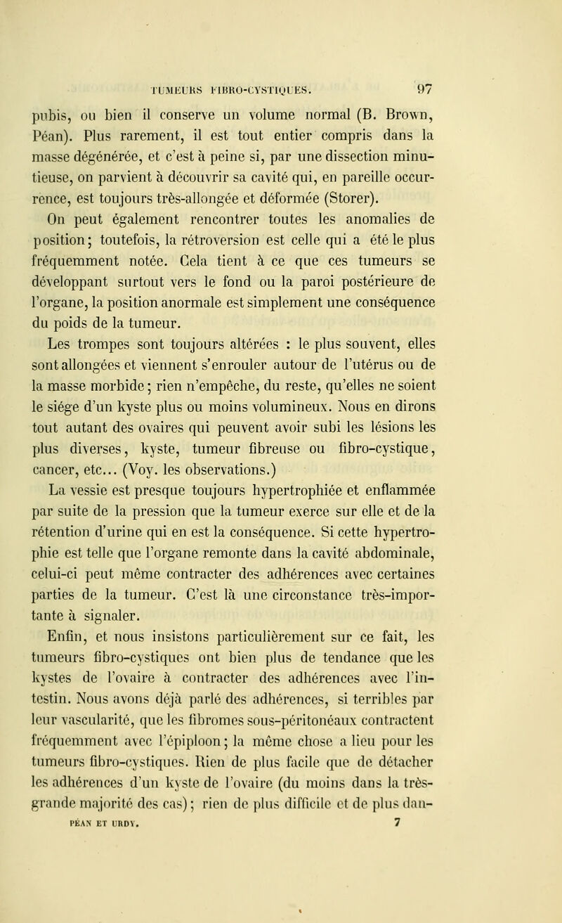 pubis, ou bien il conserve un volume normal (B. Brown, Péan). Plus rarement, il est tout entier compris dans la masse dégénérée, et c'est à peine si, par une dissection minu- tieuse, on parvient à découvrir sa cavité qui, en pareille occur- rence, est toujours très-allongée et déformée (Storer). On peut également rencontrer toutes les anomalies de position; toutefois, la rétroversion est celle qui a été le plus fréquemment notée. Gela tient à ce que ces tumeurs se développant surtout vers le fond ou la paroi postérieure de l'organe, la position anormale est simplement une conséquence du poids de la tumeur. Les trompes sont toujours altérées : le plus souvent, elles sont allongées et viennent s'enrouler autour de l'utérus ou de la masse morbide ; rien n'empêche, du reste, qu'elles ne soient le siège d'un kyste plus ou moins volumineux. Nous en dirons tout autant des ovaires qui peuvent avoir subi les lésions les plus diverses, kyste, tumeur fibreuse ou fibro-cystique, cancer, etc.. (Voy. les observations.) La vessie est presque toujours hypertrophiée et enflammée par suite de la pression que la tumeur exerce sur elle et de la rétention d'urine qui en est la conséquence. Si cette hypertro- phie est telle que l'organe remonte dans la cavité abdominale, celui-ci peut même contracter des adhérences avec certaines parties de la tumeur. C'est là une circonstance très-impor- tante à signaler. Enfin, et nous insistons particulièrement sur ce fait, les tumeurs fîbro-cystiques ont bien plus de tendance que les kystes de l'ovaire à contracter des adhérences avec l'in- testin. Nous avons déjà parlé des adhérences, si terribles par leur vascularité, que les fibromes sous-péritonéaux contractent fréquemment avec l'épiploon; la même chose a lieu pour les tumeurs fibro-cystiques. Rien de plus facile que de détacher les adhérences d'un kyste de l'ovaire (du moins dans la très- grande majorité des cas) ; rien de plus difficile et de plus dan- PÉAN ET UUDY. 7