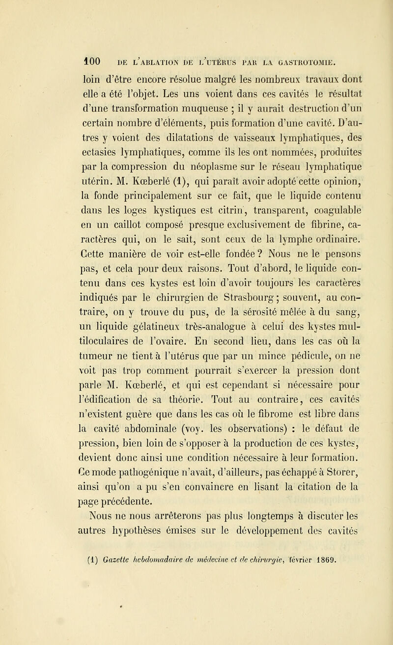 loin d'être encore résolue malgré les nombreux travaux dont elle a été l'objet. Les uns voient dans ces cavités le résultat d'une transformation muqueuse ; il y aurait destruction d'un certain nombre d'éléments, puis formation d'une cavité. D'au- tres y voient des dilatations de vaisseaux lymphatiques, des ectasies lymphatiques, comme ils les ont nommées, produites par la compression du néoplasme sur le réseau lymphatique utérin. M. Kœberlé (1), qui paraît avoir adopté cette opinion, la fonde principalement sur ce fait, que le liquide contenu dans les loges kystiques est citrin, transparent, coagulable en un caillot composé presque exclusivement de fibrine, ca- ractères qui, on le sait, sont ceux de la lymphe ordinaire. Cette manière de voir est-elle fondée ? Nous ne le pensons pas, et cela pour deux raisons. Tout d'abord, le liquide con- tenu dans ces kystes est loin d'avoir toujours les caractères indiqués par le chirurgien de Strasbourg ; souvent, au con- traire, on y trouve du pus, de la sérosité mêlée à du sang, un liquide gélatineux très-analogue à celui des kystes mul- tiloculaires de l'ovaire. En second lieu, dans les cas où la tumeur ne tient à l'utérus que par un mince pédicule, on ne voit pas trop comment pourrait s'exercer la pression dont parle M. Kœberlé, et qui est cependant si nécessaire pour l'édification de sa théorie. Tout au contraire, ces cavités n'existent guère que dans les cas où le fibrome est libre dans la cavité abdominale (voy. les observations) : le défaut de pression, bien loin de s'opposer à la production de ces kystes, devient donc ainsi une condition nécessaire à leur formation. Ce mode pathogénique n'avait, d'ailleurs, pas échappé à Storer, ainsi qu'on a pu s'en convaincre en lisant la citation de la page précédente. Nous ne nous arrêterons pas plus longtemps à discuter les autres hypothèses émises sur le développement des cavités (1) Gazette hebdomadaire de médecine et de chirurgie, février 1869.