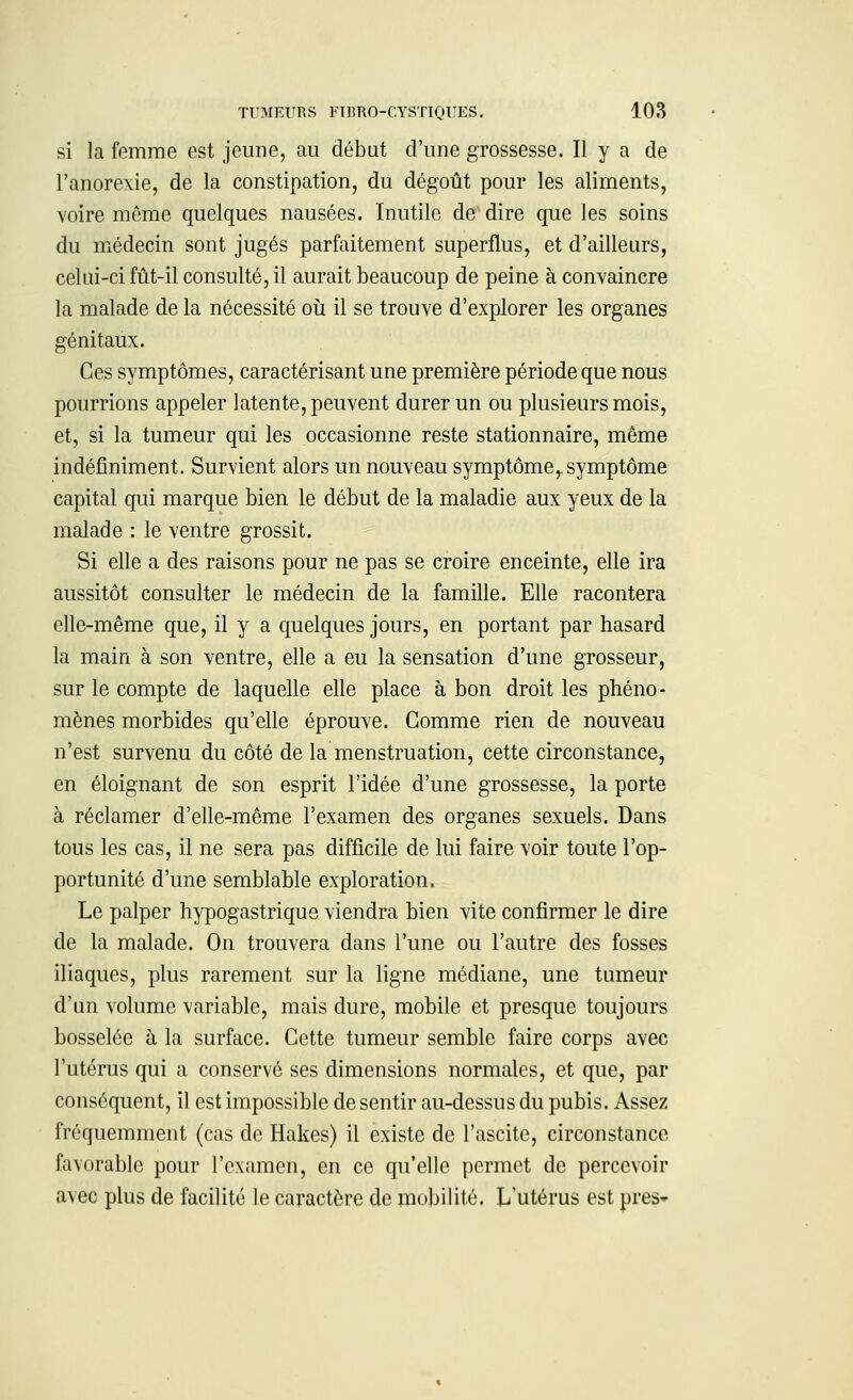 si la femme est jeune, au début d'une grossesse. Il y a de l'anorexie, de la constipation, du dégoût pour les aliments, voire même quelques nausées. Inutile de dire que les soins du médecin sont jugés parfaitement superflus, et d'ailleurs, celui-ci fût-il consulté, il aurait beaucoup de peine à convaincre la malade de la nécessité où il se trouve d'explorer les organes génitaux. Ces symptômes, caractérisant une première période que nous pourrions appeler latente, peuvent durer un ou plusieurs mois, et, si la tumeur qui les occasionne reste stationnaire, même indéfiniment. Survient alors un nouveau symptôme,, symptôme capital qui marque bien le début de la maladie aux yeux de la malade : le ventre grossit. Si elle a des raisons pour ne pas se croire enceinte, elle ira aussitôt consulter le médecin de la famille. Elle racontera elle-même que, il y a quelques jours, en portant par hasard la main à son ventre, elle a eu la sensation d'une grosseur, sur le compte de laquelle elle place à bon droit les phéno- mènes morbides qu'elle éprouve. Gomme rien de nouveau n'est survenu du côté de la menstruation, cette circonstance, en éloignant de son esprit l'idée d'une grossesse, la porte à réclamer d'elle-même l'examen des organes sexuels. Dans tous les cas, il ne sera pas difficile de lui faire voir toute l'op- portunité d'une semblable exploration. Le palper hypogastrique viendra bien vite confirmer le dire de la malade. On trouvera dans l'une ou l'autre des fosses iliaques, plus rarement sur la ligne médiane, une tumeur d'un volume variable, mais dure, mobile et presque toujours bosselée à la surface. Cette tumeur semble faire corps avec l'utérus qui a conservé ses dimensions normales, et que, par conséquent, il est impossible de sentir au-dessus du pubis. Assez fréquemment (cas de Hakes) il existe de l'ascite, circonstance favorable pour l'examen, en ce qu'elle permet de percevoir avec plus de facilité le caractère de mobilité. L'utérus est près»