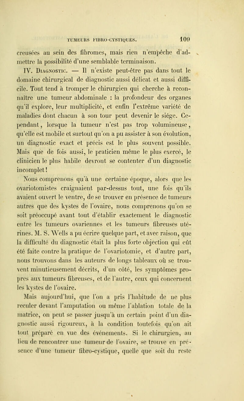 creusées au sein des fibromes, mais rien n'empêche d'ad- mettre la possibilité d'une semblable terminaison. IV. Diagnostic. — Il n'existe peut-être pas dans tout le domaine chirurgical de diagnostic aussi délicat et aussi diffi- cile. Tout tend à tromper le chirurgien qui cherche à recon- naître une tumeur abdominale : la profondeur des organes qu'il explore, leur multiplicité, et enfin l'extrême variété de maladies dont chacun à son tour peut devenir le siège. Ce- pendant , lorsque la tumeur n'est pas trop volumineuse, qu'elle est mobile et surtout qu'on a pu assister à son évolution, un diagnostic exact et précis est le plus souvent possible. Mais que de fois aussi, le praticien même le plus exercé, le clinicien le plus habile devront se contenter d'un diagnostic incomplet ! Nous comprenons qu'à une certaine époque, alors que les ovariotomistes craignaient par-dessus tout, une fois qu'ils avaient ouvert le ventre, de se trouver en présence de tumeurs autres que des kystes de l'ovaire, nous comprenons qu'on se soit préoccupé avant tout d'établir exactement le diagnostic entre les tumeurs ovariennes et les tumeurs fibreuses uté- rines. M. S. Wells a pu écrire quelque part, et avec raison, que la difficulté du diagnostic était la plus forte objection qui eût été faite contre la pratique de l'ovariotomie, et d'autre part, nous trouvons dans les auteurs de longs tableaux où se trou- vent minutieusement décrits, d'un côté, les symptômes pro- pres aux tumeurs fibreuses, et de l'autre, ceux qui concernent les kystes de l'ovaire. Mais aujourd'hui, que l'on a pris l'habitude de ne plus reculer devant l'amputation ou même l'ablation totale de la matrice, on peut se passer jusqu'à un certain point d'un dia- gnostic aussi rigoureux, à la condition toutefois qu'on ait tout préparé en vue des événements. Si le chirurgien, au lieu de rencontrer une tumeur de l'ovaire, se trouve en pré- sence d'une tumeur fibro-cystiquc, quelle que soit du reste