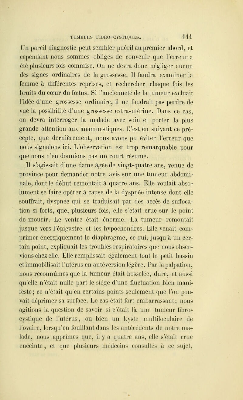 Un paroil diagnostic peut sembler puéril au premier abord, et cependant nous sommes obligés de convenir que l'erreur a été plusieurs fois commise. On ne devra donc négliger aucun des signes ordinaires de la grossesse. Il faudra examiner la femme à différentes reprises, et rechercher chaque fois les bruits du cœur du fœtus. Si l'ancienneté de la tumeur excluait l'idée d'une grossesse ordinaire, il ne faudrait pas perdre de vue la possibilité d'une grossesse extra-utérine. Dans ce cas, on devra interroger la malade avec soin et porter la plus grande attention aux anamnestiques. C'est en suivant ce pré- cepte, que dernièrement, nous avons pu éviter l'erreur que nous signalons ici. L'observation est trop remarquable pour que nous n'en donnions pas un court résumé. Il s'agissait d'une dame âgée de vingt-quatre ans, venue de province pour demander notre avis sur une tumeur abdomi- nale, dont le début remontait à quatre ans. Elle voulait abso- lument se faire opérer à cause de la dyspnée intense dont elle souffrait, dyspnée qui se traduisait par des accès de suffoca- tion si forts, que, plusieurs fois, elle s'était crue sur le point de mourir. Le ventre était énorme. La tumeur remontait jusque vers l'épigastre et les hypochondres. Elle venait com- primer énergiquement le diaphragme, ce qui, jusqu'à un cer- tain point, expliquait les troubles respiratoires que nous obser- vions chez elle. Elle remplissait également tout le petit bassin et immobilisait l'utérus en antéversion légère. Par lapalpation, nous reconnûmes que la tumeur était bosselée, dure, et aussi qu'elle n'était nulle part le siège d'une fluctuation bien mani- feste; ce n'était qu'en certains points seulement que l'on pou- vait déprimer sa surface. Le cas était fort embarrassant ; nous agitions la question de savoir si c'était là une tumeur fibro- cystique de l'utérus, ou bien un kyste multiloculaire de l'ovaire, lorsqu'on fouillant dans les antécédents de notre ma- lade, nous apprîmes que, il y a quatre ans, elle s'était crue enceinte, et que plusieurs médecins consultés à ce sujet,