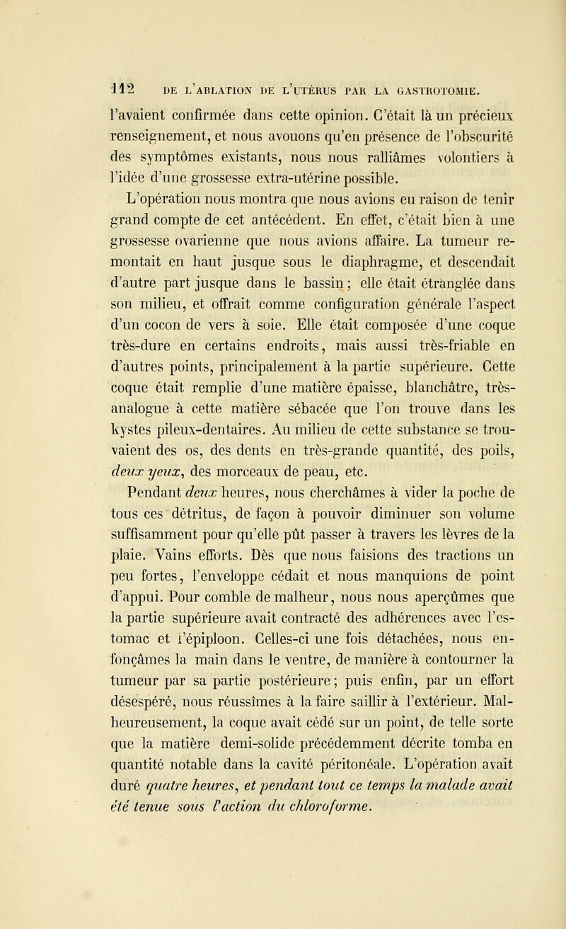 l'avaient confirmée dans cette opinion. C'était là un précieux renseignement, et nous avouons qu'en présence de l'obscurité des symptômes existants, nous nous ralliâmes volontiers à l'idée d'une grossesse extra-utérine possible. L'opération nous montra que nous avions eu raison de tenir grand compte de cet antécédent. En effet, c'était bien à une grossesse ovarienne que nous avions affaire. La tumeur re- montait en haut jusque sous le diaphragme, et descendait d'autre part jusque dans le bassin ; elle était étranglée dans son milieu, et offrait comme configuration générale l'aspect d'un cocon de vers à soie. Elle était composée d'une coque très-dure en certains endroits, mais aussi très-friable en d'autres points, principalement à la partie supérieure. Cette coque était remplie d'une matière épaisse, blanchâtre, très- analogue à cette matière sébacée que l'on trouve dans les kystes pileux-dentaires. Au milieu de cette substance se trou- vaient des os, des dents en très-grande quantité, des poils, deux yeux, des morceaux de peau, etc. Pendant deux heures, nous cherchâmes à vider la poche de tous ces détritus, de façon à pouvoir diminuer son volume suffisamment pour qu'elle pût passer à travers les lèvres de la plaie. Vains efforts. Dès que nous faisions des tractions un peu fortes, l'enveloppe cédait et nous manquions de point d'appui. Pour comble de malheur, nous nous aperçûmes que la partie supérieure avait contracté des adhérences avec l'es- tomac et i'épiploon. Celles-ci une fois détachées, nous en- fonçâmes la main dans le ventre, de manière à contourner la tumeur par sa partie postérieure; puis enfin, par un effort désespéré, nous réussîmes à la faire saillir à l'extérieur. Mal- heureusement, la coque avait cédé sur un point, de telle sorte que la matière demi-solide précédemment décrite tomba en quantité notable dans la cavité péritonéale. L'opération avait duré quatre heures, et pendant tout ce temps la malade avait été tenue sous l'action du chloroforme.