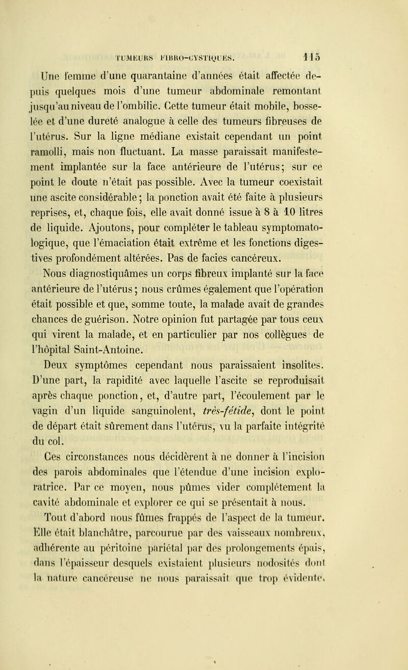 Une femme d'une quarantaine d'années était affectée de- puis quelques mois d'une tumeur abdominale remontant, jusqu'au niveau de l'ombilic. Cette tumeur était mobile, bosse- lée et d'une dureté analogue à celle des tumeurs fibreuses de l'utérus. Sur la ligne médiane existait cependant un point ramolli, mais non fluctuant. La masse paraissait manifeste- ment implantée sur la face antérieure de l'utérus; sur ce point le doute n'était pas possible. Avec la tumeur coexistait une ascite considérable ; la ponction avait été faite à plusieurs reprises, et, chaque fois, elle avait donné issue à 8 à 10 litres de liquide. Ajoutons, pour compléter le tableau symptomato- logique, que l'émaciation était extrême et les fonctions diges- tives profondément altérées. Pas de faciès cancéreux. Nous diagnostiquâmes un corps fibreux implanté sur la face antérieure de l'utérus ; nous crûmes également que l'opération était possible et que, somme toute, la malade avait de grandes chances de guérison. Notre opinion fut partagée par tous ceux qui virent la malade, et en particulier par nos collègues de l'hôpital Saint-Antoine. Deux symptômes cependant nous paraissaient insolites. D'une part, la rapidité avec laquelle l'ascite se reproduisait après chaque ponction, et, d'autre part, l'écoulement par le vagin d'un liquide sanguinolent, très-fétide, dont le point de départ était sûrement dans l'utérus, vu la parfaite intégrité du col. Ces circonstances nous décidèrent à ne donner à l'incision des parois abdominales que l'étendue d'une incision explo- ratrice. Par ce moyen, nous pûmes vider complètement la cavité abdominale et explorer ce qui se présentait à nous. Tout d'abord nous fûmes frappés de l'aspect de la tumeur. Elle était blanchâtre, parcourue par des vaisseaux nombreux, adhérente au péritoine pariétal par des prolongements épais, dans l'épaisseur desquels existaient plusieurs nodosités <l<»tit la nature cancéreuse ne nous paraissait que trop évidente»