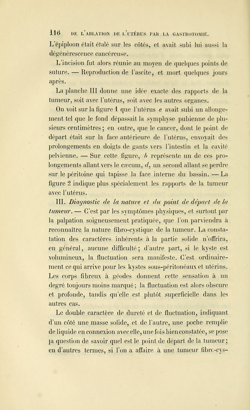 L'épiploon était étalé sur les côtés, et avait subi lui aussi la dégénérescence cancéreuse. L'incision fut alors réunie au moyen de quelques points de suture. — Reproduction de l'ascite, et mort quelques jours après. La planche III donne une idée exacte des rapports de la tumeur, soit avec l'utérus, soit avec les autres organes. On voit sur la figure 1 que l'utérus e avait subi un allonge- ment tel que le fond dépassait la symphyse pubienne de plu- sieurs centimètres; en outre, que le cancer, dont le point de départ était sur la face antérieure de l'utérus, envoyait des prolongements en doigts de gants vers l'intestin et la cavité pelvienne. — Sur cette figure, b représente un de ces pro- longements allant vers le caecum, d, un second allant se perdre sur le péritoine qui tapisse la face interne du bassin. — La figure 2 indique plus spécialement les rapports de la tumeur avec l'utérus. III. Diagnostic de la nature et du point de départ de la tumeur. — C'est par les symptômes physiques, et surtout par la palpation soigneusement pratiquée, que l'on parviendra à reconnaître la nature fibro-cystique de la tumeur. La consta- tation des caractères inhérents à la partie solide n'offrira, en général, aucune difficulté ; d'autre part, si le kyste est volumineux, la fluctuation sera manifeste. C'est ordinaire- ment ce qui arrive pour les kystes sous-péritonéaux et utérins. Les corps fibreux à géodes donnent cette sensation à un degré toujours moins marqué ; la fluctuation est alors obscure et profonde, tandis qu'elle est plutôt superficielle dans les autres cas. Le double caractère de dureté et de fluctuation, indiquant d'un côté une masse solide, et de l'autre, une poche remplie de liquide en connexion avec elle, une fois bien constatée, se pose pi question de savoir quel est le point de départ de la tumeur ; en d'autres termes, si l'on a affaire à une tumeur fibre-cys-