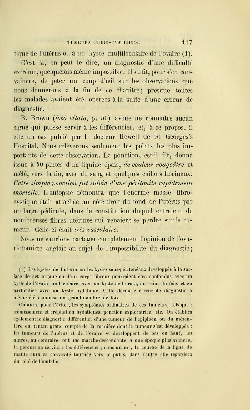 tique de l'utérus ou à un kyste multiloculaire de l'ovaire (1). C'est là, on peut le dire, un diagnostic d'une difficulté extrême, quelquefois même impossible. Il suffit, pour s'en con- vaincre, de jeter un coup d'œil sur les observations que nous donnerons à la fin de ce chapitre; presque toutes les malades avaient été opérées à la suite d'une erreur de diagnostic. B. Brown (loco citato, p. 56) avoue ne connaître aucun signe qui puisse servir à les différencier, et, à ce propos, il cite un cas publié par le docteur Hewett de St Georges's Hospital. Nous relèverons seulement les points les plus im- portants de cette observation. La ponction, est-il dit, donna issue à 50 pintes d'un liquide épais, de couleur rougeâtre et mêlé, vers la fin, avec du sang et quelques caillots fibrineux. Cette simple ponctio?i fut suivie d'une péritonite rapidement mortelle. L'autopsie démontra que l'énorme masse fibro- cystique était attachée au côté droit du fond de l'utérus par un largo pédicule, dans la constitution duquel entraient de nombreuses fibres utérines qui venaient se perdre sur la tu- meur. Celle-ci était très-vascidaire. Nous ne saurions partager complètement l'opinion de l'ova- riotomiste anglais au sujet de l'impossibilité du diagnostic; (1) Les kystes de l'utérus ou les kystes sous-péritonéaux développés à la sur- face de cet organe ou d'un corps fibreux pourraient être confondus avec un kyste de l'ovaire uniloculaire, avec un kyste de la rate, du rein, du foie, et en particulier avec un kyste liydatique. Cette dernière erreur de diagnostic a même été commise un grand nombre de fois. On aura, pour l'éviter, les symptômes ordinaires de ces tumeurs, tels que : frémissement et crépitation bydatiques, ponction exploratrice, etc. On établira également le diagnostic différentiel d'une tumeur de l'épiploon ou du mésen- tère en tenant grand compte de la manière dont la tumeur s'est développée : les tumeurs de l'utérus et de l'ovaire se développent de bas en haut, les autres, au contraire, ont une marche descendante. A une époque plus avancée, la percussion servira à les différencier; clans un cas, la courbe de la ligne de matité aura sa convexité tournée vers le pubis, dans l'autre elle regardera du côté de l'ombilic,