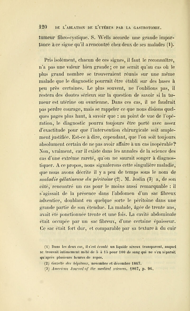 tumeur fibro-cystique. S. Wells accorde une grande impor- tance à ce signe qu'il arencontré chez deux de ses malades (1). Pris isolément, chacun de ces signes, il faut le reconnaître, n'a pas une valeur bien grande ; ce ne serait qu'au cas où le plus grand nombre se trouveraient réunis sur une même malade que le diagnostic pourrait être établi sur des bases à peu près certaines. Le plus souvent, ne l'oublions pas, il restera des doutes sérieux sur la question de savoir si la tu- meur est utérine ou ovarienne. Dans ces cas, il ne faudrait pas perdre courage, mais se rappeler ce que nous disions quel- ques pages plus haut, à savoir que : au point de vue de l'opé- ration, le diagnostic pourra toujours être porté avec assez d'exactitude pour que l'intervention chirurgicale soit ample- ment justifiée. Est-ce à dire, cependant, que l'on soit toujours absolument certain de ne pas avoir affaire à un cas inopérable? Non, vraiment, car il existe dans les annales de la science des cas d'une extrême rareté, qu'on ne saurait songer à diagnos- tiquer. A ce propos, nous signalerons cette singulière maladie, que nous avons décrite il y a peu de temps sous le nom de maladie gélatineuse du péritoine (2). M. Joslin (3) a, de son côté, rencontré un cas pour le moins aussi remarquable : il s'agissait de la présence dans l'abdomen d'un sac fibreux adventice, doublant en quelque sorte le péritoine dans une grande partie de son étendue. La malade, âgée de trente ans, avait été ponctionnée trente et une fois. La cavité abdominale était occupée par un sac fibreux, d'une certaine épaisseur. Ce sac était fort dur, et comparable par sa texture à du cuir (1) Dans les deux cas, il s'est écoulé un liquide séreux transparent, auquel se trouvait intimement mêlé de 5 à 15 pour 100 de sang qui ne s'en, séparait qu'après plusieurs heures de repos. (2) Gazolte des hôpitaux, novembre et décembre 1867. (3) American Journal of Ihe médical sciences, 1867, P- 96,