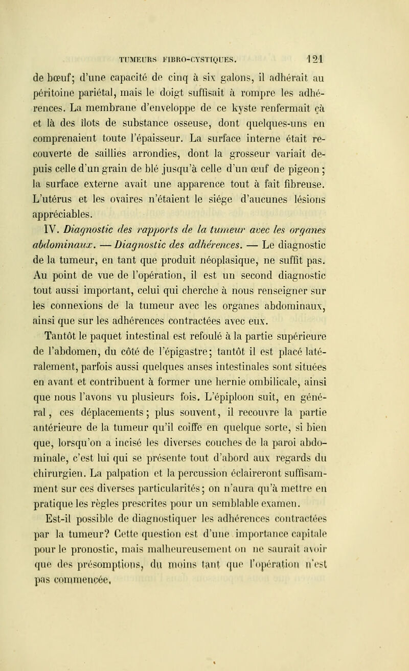 de bœuf; d'une capacité de cinq à six galons, il adhérait au péritoine pariétal, mais le doigt suffisait à rompre les adhé- rences. La membrane d'enveloppe de ce kyste renfermait çà et là des îlots de substance osseuse, dont quelques-uns en comprenaient toute l'épaisseur. La surface interne était re- couverte de saillies arrondies, dont la grosseur variait de- puis celle d'un grain de blé jusqu'à celle d'un œuf de pigeon ; la surface externe avait une apparence tout à fait fibreuse. L'utérus et les ovaires n'étaient le siège d'aucunes lésions appréciables. IV. Diagnostic des rapports de la tumeur avec les organes abdominaux. —Diagnostic des adhérences. — Le diagnostic de la tumeur, en tant que produit néoplasique, ne suffit pas. Au point de vue de l'opération, il est un second diagnostic tout aussi important, celui qui cherche à nous renseigner sur les connexions de la tumeur avec les organes abdominaux, ainsi que sur les adhérences contractées avec eux. Tantôt le paquet intestinal est refoulé à la partie supérieure de l'abdomen, du côté de l'épigastre; tantôt il est placé laté- ralement, parfois aussi quelques anses intestinales sont situées en avant et contribuent à former une hernie ombilicale, ainsi que nous l'avons vu plusieurs fois. L'épiploon suit, en géné- ral , ces déplacements ; plus souvent, il recouvre la partie antérieure de la tumeur qu'il coiffe en quelque sorte, si bien que, lorsqu'on a incisé les diverses couches de la paroi abdo- minale, c'est lui qui se présente tout d'abord aux regards du chirurgien. La palpation et la percussion éclaireront suffisam- ment sur ces diverses particularités ; on n'aura qu'à mettre en pratique les règles prescrites pour un semblable examen. Est-il possible de diagnostiquer les adhérences contractées par la tumeur? Cette question est d'une importance capitale pour le pronostic, mais malheureusement on ne saurait avoir que des présomptions, du moins tant que l'opération n'est pas commencée,