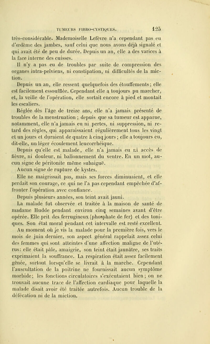 très-considérable. Mademoiselle Lefèvre n'a cependant pas eu d'œdème des jambes, sauf celui que nous avons déjà signalé et qui avait élé de peu de durée. Depuis un an, elle a des varices à la face interne des cuisses. 11 n'y a pas eu de troubles par suite de compression des organes intra-pelviens, ni constipation, ni difficultés de la mic- tion. Depuis un an, elle ressent quelquefois des étouffements ; elle est facilement essoufflée. Cependant elle a toujours pu marcher, et, la veille de l'opération, elle sortait encore à pied et montait les escaliers. Réglée dès l'âge de treize ans, elle n'a jamais présenté de troubles de la menstruation ; depuis que sa tumeur est apparue, notamment, elle n'a jamais eu ni pertes, ni suppression, ni re- lard des règles, qui apparaissaient régulièrement tous les vingt et un jours et duraient de quatre à cinq jours ; elle a toujours eu, dit-elle, un léger écoulement leucorrhéique. Depuis qu'elle est malade, elle n'a jamais eu ni accès de lièvre, ni douleur, ni ballonnement du ventre. En un mot, au- cun signe de péritonite même subaiguë. Aucun signe de rupture de kystes. Elle ne maigrissait pas, mais ses forces diminuaient, et elle perdait son courage, ce qui ne l'a pas cependant empêchée d'af- fronter l'opération avec confiance. Depuis plusieurs années, son teint avait jauni. La malade fut observée et traitée à la maison de santé de madame Hudde pendant environ cinq semaines avant d'être opérée. Elle prit des ferrugineux (phosphate de fer) et des toni- ques. Son état moral pendant cet intervalle est resté excellent. Au moment où je vis la malade pour la première fois, vers le mois de juin dernier, son aspect général rappelait assez celui des femmes qui sont atteintes d'une affection maligne de l'uté- rus: elle était pâle, amaigrie, son teint était jaunâtre, ses traits exprimaient la souffrance. La respiration était assez facilement gênée, surtout lorsqu'elle se livrait à la marche. Cependant l'auscultation de la poitrine ne fournissait aucun symptôme morbide; les fonctions circulatoires s'exécutaient bien; on ne trouvait aucune trace de l'affection cardiaque pour laquelle la malade disait avoir clé traitée autrefois. Aucun trouble de la défécation ni de la miction.