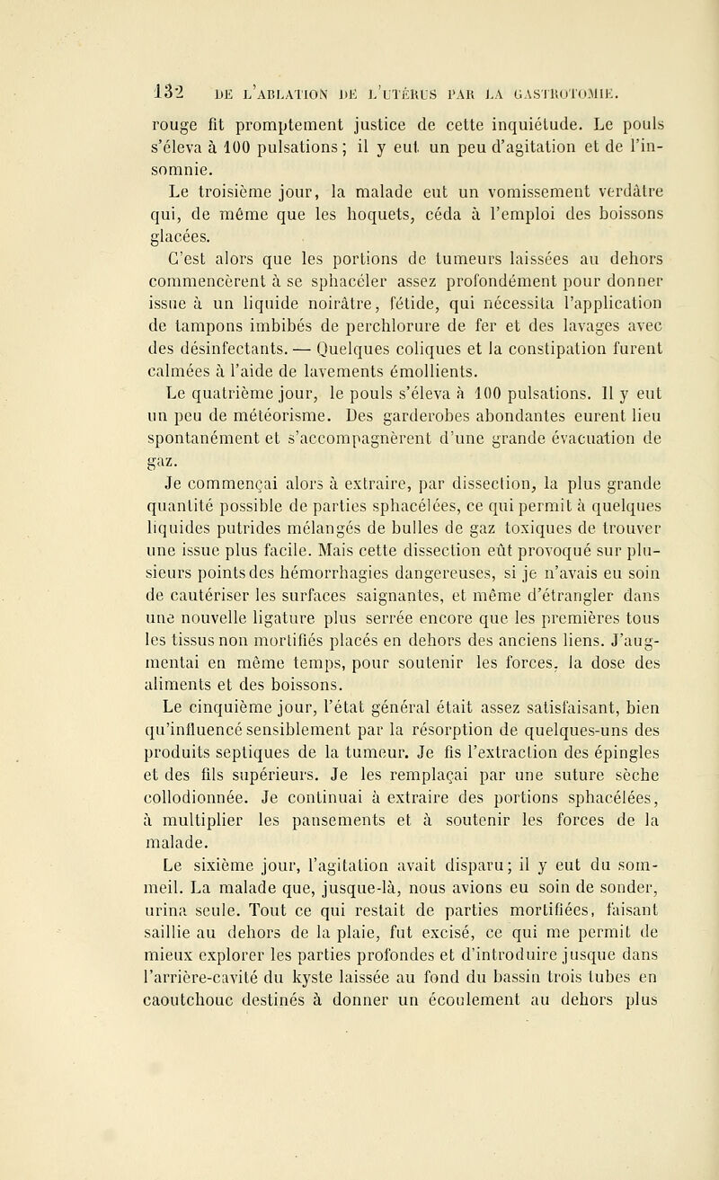 rouge fit promptement justice de cette inquiétude. Le pouls s'éleva à 100 pulsations ; il y eut un peu d'agitation et de l'in- somnie. Le troisième jour, la malade eut un vomissement verdâtre qui, de même que les hoquets, céda à l'emploi des boissons glacées. C'est alors que les portions de tumeurs laissées au dehors commencèrent à se sphacéler assez profondément pour donner issue à un liquide noirâtre, fétide, qui nécessita l'application de tampons imbibés de perchlorure de fer et des lavages avec des désinfectants. — Quelques coliques et la constipation furent calmées à l'aide de lavements émollients. Le quatrième jour, le pouls s'éleva à 100 pulsations. 11 y eut un peu de météorisme. Des garderobes abondantes eurent lieu spontanément et s'accompagnèrent d'une grande évacuation de gaz. Je commençai alors à extraire, par dissection, la plus grande quantité possible de parties sphacélées, ce qui permit à quelques liquides putrides mélangés de bulles de gaz toxiques de trouver une issue plus facile. Mais cette dissection eût provoqué sur plu- sieurs points des hémorrhagies dangereuses, si je n'avais eu soin de cautériser les surfaces saignantes, et même d'étrangler dans une nouvelle ligature plus serrée encore que les premières tous les tissus non mortifiés placés en dehors des anciens liens. J'aug- mentai en même temps, pour soutenir les forces, la dose des aliments et des boissons. Le cinquième jour, l'état général était assez satisfaisant, bien qu'influencé sensiblement par la résorption de quelques-uns des produits septiques de la tumeur. Je fis l'extraction des épingles et des fils supérieurs. Je les remplaçai par une suture sèche collodionnée. Je continuai à extraire des portions sphacélées, à multiplier les pansements et à soutenir les forces de la malade. Le sixième jour, l'agitation avait disparu; il y eut du som- meil. La malade que, jusque-là, nous avions eu soin de sonder, urina seule. Tout ce qui restait de parties mortifiées, faisant saillie au dehors de la plaie, fut excisé, ce qui me permit de mieux explorer les parties profondes et d'introduire jusque dans l'arrière-cavité du kyste laissée au fond du bassin trois tubes en caoutchouc destinés à donner un écoulement au dehors plus