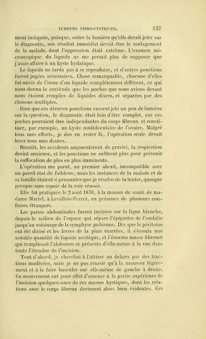 ment indiquée, puisque, outre la lumière qu'elle devait jeter sur le diagnostic, son résultat immédiat devait être le soulagement de la malade, dont l'oppression était extrême. L'examen mi- croscopique du liquide ne me permit plus de supposer que j'avais affaire à un kyste hydatique. Le liquide ne tarda pas à se reproduire, et d'autres ponctions furent jugées nécessaires. Chose remarquable, chacune d'elles fut suivie de l'issue d'un liquide complètement différent, ce qui nous donna la certitude que les poches que nous avions devant nous étaient remplies de liquides divers, et séparées par des cloisons multiples. Bien que ces diverses ponctions eussent jeté un peu de lumière sur la question, le diagnostic était loin d'être complet, car ces poches pouvaient être indépendantes du corps fibreux et consti- tuer, par exemple, un kyste multiloculaire de l'ovaire. Malgré tous mes efforts, je dus en rester là, l'opération seule devait lever tous mes doutes. Bientôt, les accidents augmentèrent de gravité, la respiration devint anxieuse, et les ponctions ne suffirent plus pour prévenir la suffocation de plus en plus imminente. L'opération me parut, au premier abord, incompatible avec un pareil état de faiblesse, mais les instances de la malade et de sa famille étaient si pressantes que je résolus de la tenter, quoique presque sans espoir de la voir réussir. Elle fut pratiquée le 2 août 1870, à la maison de santé de ma- dame Martel, à Levallois-Perrct, en présence de plusieurs con- frères étrangers. Les parois abdominales furent incisées sur la ligne blanche, depuis le milieu de l'espace qui sépare l'épigastre de l'ombilic jusqu'au voisinage de la symphyse pubienne. Dès que le péritoine eut été divisé et les lèvres de la plaie écartées, il s'écoula une notable quantité de liquide ascitique, et l'énorme masse fibreuse qui remplissait l'abdomen se présenta d'elle-même à la vue dans toute l'étendue de l'incision. Tout d'abord, je cherchai à l'attirer au dehors par des trac- tions modérées, mais je ne pus réussir qu'à la mouvoir légère- ment et à la faire basculer sur elle-même de gauche à droite. Ce mouvement eut pour effet d'amener à la partie supérieure de l'incision quelques-unes de ces masses kystiques, dont les rela- tions avec le corps fibreux devinrent alors bien évidentes. Ces