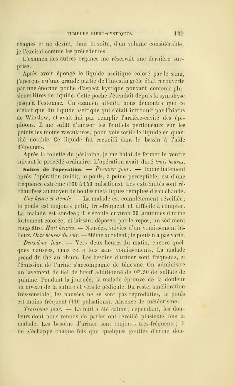 rhagies et ne devînt, dans la suite, d'un volume considérable, je l'excisai comme les précédentes. L'examen des autres organes me réservait une dernière sur- prise. Après avoir épongé le liquide ascitique coloré par le sang, j'aperçus qu'une grande partie de l'intestin grêle était recouverte par une énorme poche d'aspect kystique pouvant contenir plu- sieurs litres de liquide. Cette poche s'étendait depuis la symphyse jusqu'à l'estomac. Un examen attentif nous démontra que ce n'était que du liquide ascitique qui s'était introduit par l'hiatus de Winslow, et avait fini par remplir l'arrière-cavité des épi- ploons. Il me suffit d'inciser les feuillets péritonéaux sur les points les moins vasculaires, pour voir sortir le liquide en quan- tité notable. Ce liquide fut recueilli dans le bassin à l'aide d'épongés. Après la toilette du péritoine, je me hâtai de fermer le ventre suivant le procédé ordinaire. L'opération avait duré trois heures. Suites de l'opération. — Premier jour. — Immédiatement après l'opération (midi), le pouls, à peine perceptible, est d'une fréquence extrême (130 à 140 pulsations). Les extrémités sont ré- chauffées au moyen de boules métalliques remplies d'eau chaude. Une heure et demie. — La malade est complètement réveillée; le pouls est toujours petit, très-fréquent et difficile à compter. La malade est sondée; il s'écoule environ 60 grammes d'urine fortement colorée, et laissant déposer, par le repos, un sédiment rougeâtre. Huit heures. — Nausées, suivies d'un vomissement bi- lieux. Onze heures du soir. —Même accident; le pouls n'a pas varié. Deuxième jour. — Vers deux heures du matin, encore quel- ques nausées, mais cette fois sans vomissements. La malade prend du thé au rhum. Les besoins d'uriner sont fréquents, et l'émission de l'urine s'accompagne de ténesme. On administre un lavement de fiel de bœuf additionné de 0gr,50 de sulfate de quinine. Pendant la journée, la malade éprouve de la douleur au niveau de la suture et vers le pédicule. Du reste, amélioration très-sensible ; les nausées ne se sont pas reproduites, le pouls est moins fréquent (110 pulsations). Absence de méléorisme. Troisième jour. — La nuit a été calme; cependant, les dou- leurs dont nous venons de parler ont réveillé plusieurs luis la malade. Les besoins d'uriner sont toujours très-fréquents ; il oe s'échappe chaque l'ois que quelques gouttes çTuriue don-