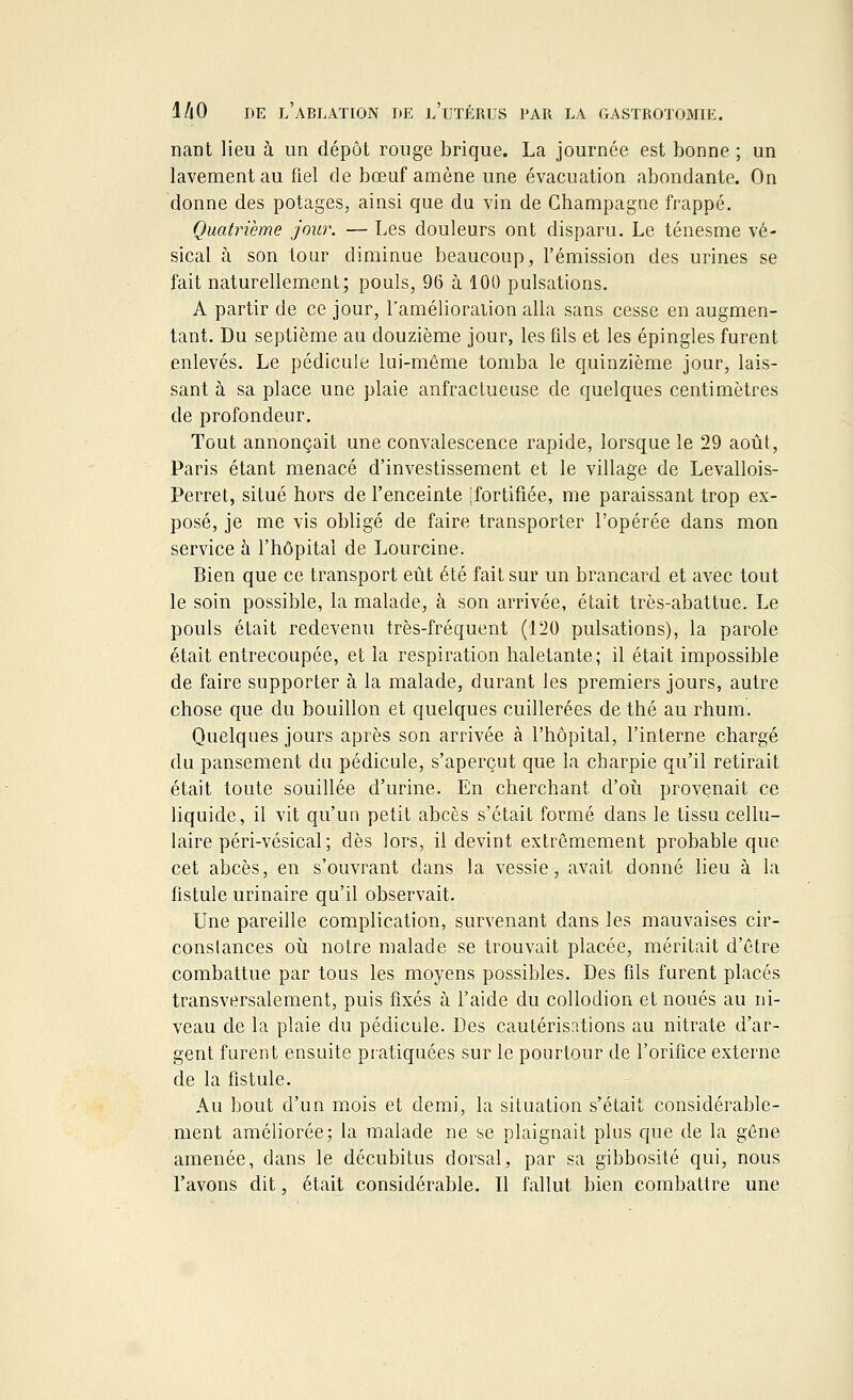 nant lieu à un dépôt rouge brique. La journée est bonne ; un lavement au fiel de bœuf amène une évacuation abondante. On donne des potages, ainsi que du vin de Champagne frappé. Quatrième jour. — Les douleurs ont disparu. Le ténesme vé- sical à son tour diminue beaucoup, l'émission des urines se fait naturellement; pouls, 96 à 100 pulsations. A partir de ce jour, l'amélioration alla sans cesse en augmen- tant. Du septième au douzième jour, les fils et les épingles furent enlevés. Le pédicule lui-même tomba le quinzième jour, lais- sant à sa place une plaie anfraclueuse de quelques centimètres de profondeur. Tout annonçait une convalescence rapide, lorsque le 29 août, Paris étant menacé d'investissement et le village de Levallois- Perret, situé hors de l'enceinte .fortifiée, me paraissant trop ex- posé, je me vis obligé de faire transporter l'opérée dans mon service à l'hôpital de Lourcine. Bien que ce transport eût été fait sur un brancard et avec tout le soin possible, la malade, à son arrivée, était très-abattue. Le pouls était redevenu très-fréquent (120 pulsations), la parole était entrecoupée, et la respiration haletante; il était impossible de faire supporter à la malade, durant les premiers jours, autre chose que du bouillon et quelques cuillerées de thé au rhum. Quelques jours après son arrivée à l'hôpital, l'interne chargé du pansement du pédicule, s'aperçut que la charpie qu'il retirait était toute souillée d'urine. En cherchant d'où provenait ce liquide, il vit qu'un petit abcès s'était formé dans le tissu cellu- laire péri-vésical; dès lors, il devint extrêmement probable que cet abcès, en s'ouvrant dans la vessie, avait donné lieu à la fistule urinaire qu'il observait. Une pareille complication, survenant dans les mauvaises cir- constances où notre malade se trouvait placée, méritait d'être combattue par tous les moyens possibles. Des fils furent placés transversalement, puis fixés à l'aide du collodion et noués au ni- veau de la plaie du pédicule. Des cautérisations au nitrate d'ar- gent furent ensuite pratiquées sur le pourtour de l'orifice externe de la fistule. Au bout d'un mois et demi, la situation s'était considérable- ment améliorée; la malade ne se plaignait plus que de la gêne amenée, dans le décubitus dorsal, par sa gibbosité qui, nous l'avons dit, était considérable. Il fallut bien combattre une