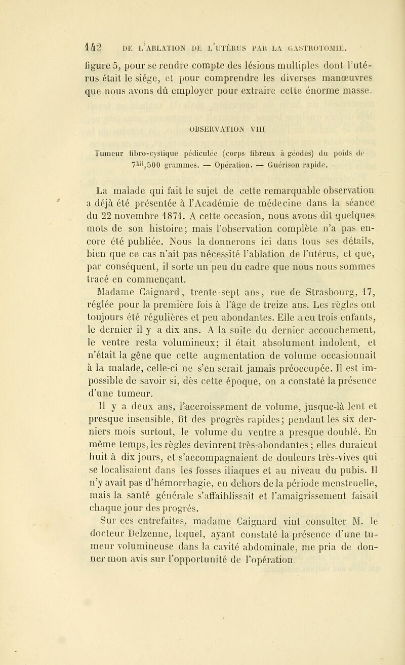 figure 5, pour se rendre compte des lésions multiples dont l'uté- rus était le siège, et pour comprendre les diverses manœuvres que nous avons dû employer pour extraire cette énorme masse. OBSERVATION VIII Tumeur fibro-cystique pédiculée (corps fibreux à géodes) du poids de 7kil,500 grammes. — Opération. — Guérison rapide. La malade qui fait le sujet de cette remarquable observation a déjà été présentée à l'Académie de médecine dans la séance du 22 novembre 1871. A cette occasion, nous avons dit quelques mots de son histoire; mais l'observation complète n'a pas en- core été publiée. Nous la donnerons ici dans tous ses détails, bien que ce cas n'ait pas nécessité l'ablation de l'utérus, et que, par conséquent, il sorte un peu du cadre que nous nous sommes tracé en commençant. Madame Caignard, trente-sept ans, rue de Strasbourg, 17, réglée pour la première fois à l'âge de treize ans. Les règles ont toujours été régulières et peu abondantes. Elle a eu trois enfants, le dernier il y a dix ans. A la suite du dernier accouchement, le ventre resta volumineux; il était absolument indolent, et n'était la gêne que cette augmentation de volume occasionnait à la malade, celle-ci ne s'en serait jamais préoccupée. Il est im- possible de savoir si, dès cette époque, on a constaté la présence d'une tumeur. 11 y a deux ans, l'accroissement de volume, jusque-là lent et presque insensible, fit des progrès rapides; pendant les six der- niers mois surtout, le volume du ventre a presque doublé. En même temps, les règles devinrent très-abondantes ; elles duraient huit à dix jours, et s'accompagnaient de douleurs très-vives qui se localisaient dans les fosses iliaques et au niveau du pubis. Il n'y avait pas d'hémorrhagie, en dehors de la période menstruelle, mais la santé générale s'affaiblissait et l'amaigrissement faisait chaque jour des progrès. Sur ces entrefaites, madame Caignard vint consulter M. le docteur Delzenne, lequel, ayant constaté la présence d'une tu- meur volumineuse dans la cavité abdominale, me pria de don- ner mon avis sur l'opportunité de l'opération.