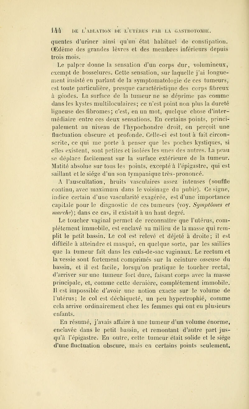 quentes d'uriner ainsi qu'un état habituel de conslipation. Œdème des grandes lèvres et des membres inférieurs depuis trois mois. Le palper donne la sensation d'un corps dur, volumineux, exempt de bosselures. Cette sensation, sur laquelle j'ai longue- ment insisté en parlant de la symptomatologie de ces tumeurs, est toute particulière, presque caractéristique des corps fibreux à géodes. La surface de la tumeur ne se déprime pas comme dans les kystes multiloculaires; ce n'est point non plus la dureté ligneuse des fibromes; c'est, en un mot, quelque chose d'inter- médiaire entre ces deux sensations. En certains points, princi- palement au niveau de l'hypochondre droit, on perçoit une fluctuation obscure et profonde. Celle-ci est tout à fait circon- scrite, ce qui me porte à penser que les poches kystiques, si elles existent, sont petites et isolées les unes des autres. La peau se déplace facilement sur la surface extérieure de la tumeur. Matité absolue sur tous les points, excepté à l'épigastre, qui est saillant et le siège d'un son tympanique très-prononcé. A l'auscultation, bruits vasculaires assez intenses (souffle continu, avec maximum dans le voisinage du pubis). Ce signe, indice certain d'une vascularité exagérée, est d'une importance capitale pour le diagnostic de ces tumeurs (voy. Symptômes et marché); dans ce cas, il existait à un haut degré. Le toucher vaginal permet de reconnaître que l'utérus, com- plètement immobile, est enclavé au milieu de la masse qui rem- plit le petit, bassin. Le col est relevé et déjeté à droite; il est difficile à atteindre et masque, en quelque sorte, par les saillies que la tumeur fait dans les culs-de-sac vaginaux. Le rectum et la vessie sont fortement comprimés sur la ceinture osseuse du bassin, et il est facile, lorsqu'on pratique le toucher rectal, d'arriver sur une tumeur fort dure, faisant corps avec la masse principale, et, comme cette dernière, complètement immobile. Il est impossible d'avoir une notion exacte sur le volume de l'utérus; le col est déchiqueté, un peu hypertrophié, comme cela arrive ordinairement chez les femmes qui ont eu plusieurs enfants. En résumé, j'avais affaire à une tumeur d'un volume énorme, enclavée dans le petit bassin, et remontant d'autre part jus- qu'à l'épigastre. En outre, cette tumeur était solide et le siège d'une fluctuation obscure, mais en certains points seulement.