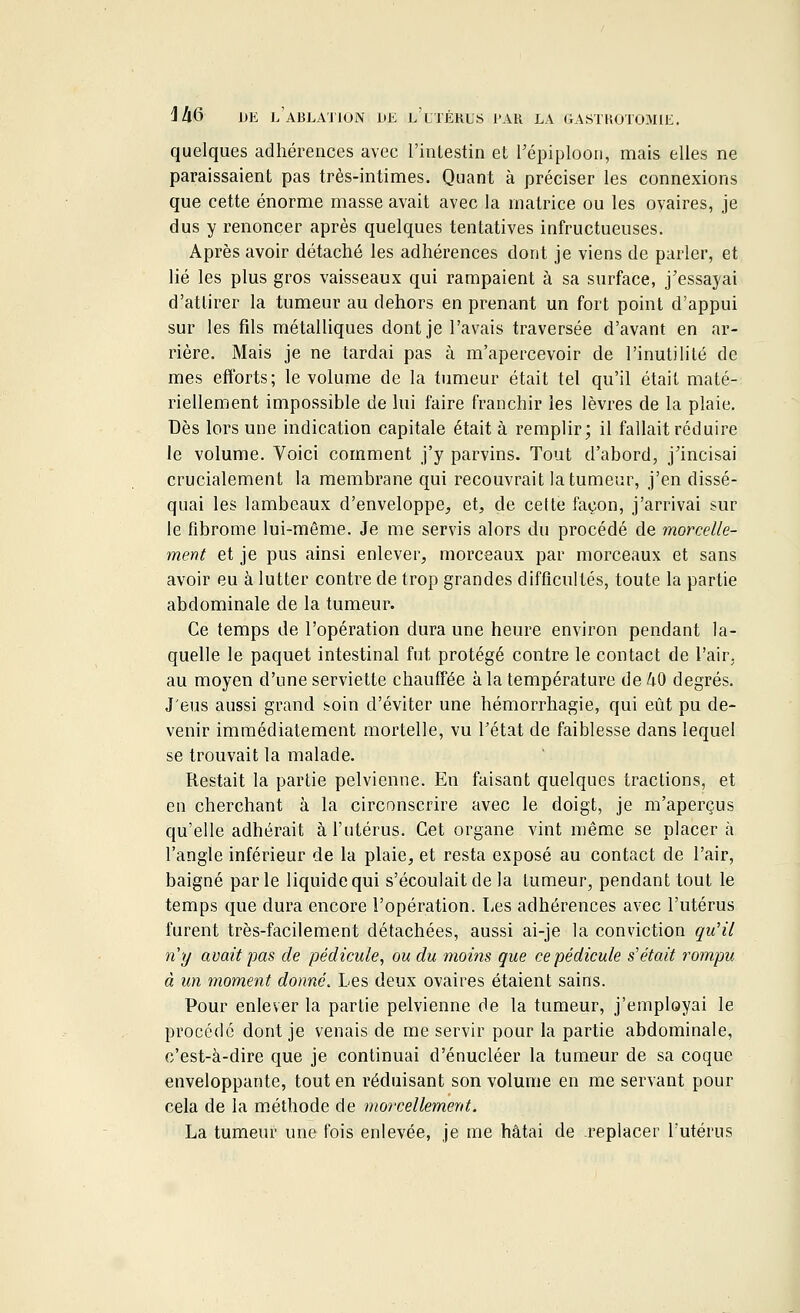 quelques adhérences avec l'intestin et l'épiploon, mais elles ne paraissaient pas très-intimes. Quant à préciser les connexions que cette énorme masse avait avec la matrice ou les ovaires, je dus y renoncer après quelques tentatives infructueuses. Après avoir détaché les adhérences dont je viens de parler, et lié les plus gros vaisseaux qui rampaient à sa surface, j'essayai d'attirer la tumeur au dehors en prenant un fort point d'appui sur les fils métalliques dont je l'avais traversée d'avant en ar- rière. Mais je ne tardai pas à m'apercevoir de l'inutilité de mes efforts; le volume de la tumeur était tel qu'il était maté- riellement impossible de lui faire franchir les lèvres de la plaie. Dès lors une indication capitale était à remplir; il fallait réduire le volume. Voici comment j'y parvins. Tout d'abord, j'incisai crucialement la membrane qui recouvrait la tumeur, j'en dissé- quai les lambeaux d'enveloppe, et, de celte façon, j'arrivai sur le fibrome lui-même. Je me servis alors du procédé de morcelle- ment et je pus ainsi enlever, morceaux par morceaux et sans avoir eu à lutter contre de trop grandes difficultés, toute la partie abdominale de la tumeur. Ce temps de l'opération dura une heure environ pendant la- quelle le paquet intestinal fut protégé contre le contact de l'air, au moyen d'une serviette chauffée à la température de 40 degrés. J'eus aussi grand soin d'éviter une hémorrhagie, qui eût pu de- venir immédiatement mortelle, vu l'état de faiblesse dans lequel se trouvait la malade. Restait la partie pelvienne. En faisant quelques tractions, et en cherchant à la circonscrire avec le doigt, je m'aperçus qu'elle adhérait à l'utérus. Cet organe vint même se placera l'angle inférieur de la plaie, et resta exposé au contact de l'air, baigné parle liquide qui s'écoulait de la tumeur, pendant tout le temps que dura encore l'opération. Les adhérences avec l'utérus furent très-facilement détachées, aussi ai-je la conviction qu'il n'y avait pas de pédicule, ou du moins que ce pédicule s'était rompu à un moment donné. Les deux ovaires étaient sains. Pour enlever la partie pelvienne de la tumeur, j'employai le procédé dont je venais de me servir pour la partie abdominale, c'est-à-dire que je continuai d'énucléer la tumeur de sa coque enveloppante, tout en réduisant son volume en me servant pour cela de la méthode de morcellement. La tumeur une fois enlevée, je me hâtai de replacer l'utérus