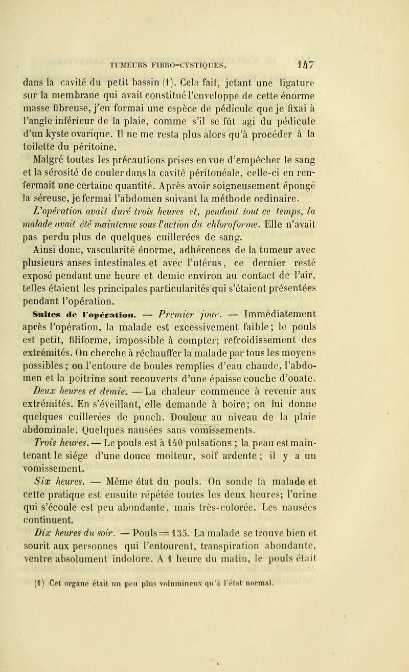 dans la cavité du petit bassin (1). Cela fait, jetant une ligature sur la membrane qui avait constitué l'enveloppe de cette énorme masse fibreuse, j'en formai une espèce de pédicule que je fixai à l'angle inférieur de la plaie, comme s'il se fût agi du pédicule d'un kyste ovarique. Il ne me resta plus alors qu'à procéder à la toilette du péritoine. Malgré toutes les précautions prises en vue d'empêcher le sang et la sérosité de couler dans la cavité péritonéale, celle-ci en ren- fermait une certaine quantité. Après avoir soigneusement épongé la séreuse, je fermai l'abdomen suivant la méthode ordinaire. L'opération avait duré trois heures et, pendant tout ce temps, la malade avait été maintenue sous faction du chloroforme. Elle n'avait pas perdu plus de quelques cuillerées de sang. Ainsi donc, vascularité énorme, adhérences de la tumeur avec plusieurs anses intestinales-et avec l'utérus, ce dernier resté exposé pendant une heure et demie environ au contact de l'air, telles étaient les principales particularités qui s'étaient présentées pendant l'opération. Suites de l'opération. — Premier jour. — Immédiatement après l'opération, la malade est excessivement faible; le pouls est petit, filiforme, impossible à compter; refroidissement des extrémités. On cherche à réchauffer la malade par tous les moyens possibles; on l'entoure de boules remplies d'eau chaude, l'abdo- men et la poitrine sont recouverts d'une épaisse couche d'ouate. Deux heures et demie. — La chaleur commence à revenir aux extrémités. En s'éveillant, elle demande à boire; on lui donne quelques cuillerées de punch. Douleur au niveau de la plaie abdominale. Quelques nausées sans vomissements. Trois heures. — Le pouls est à 1Zi.O pulsations ; la peau estmain- tenant le siège d'une douce moiteur, soif ardente ; il y a un vomissement. Six heures. — Même état du pouls. On sonde la malade et cette pratique est ensuite répétée toutes les deux heures; l'urine qui s'écoule est peu abondante, mais très-colorée. Les nausées continuent. Dix heures du soir. — Pouls = 135. La malade se trouve bien et sourit aux personnes qui l'entourent, transpiration abondante, ventre absolument indolore. A 1 heure du matin, le pouls étail (1) Cet organe était un peu plus volumineux' qu'à l'état normal.