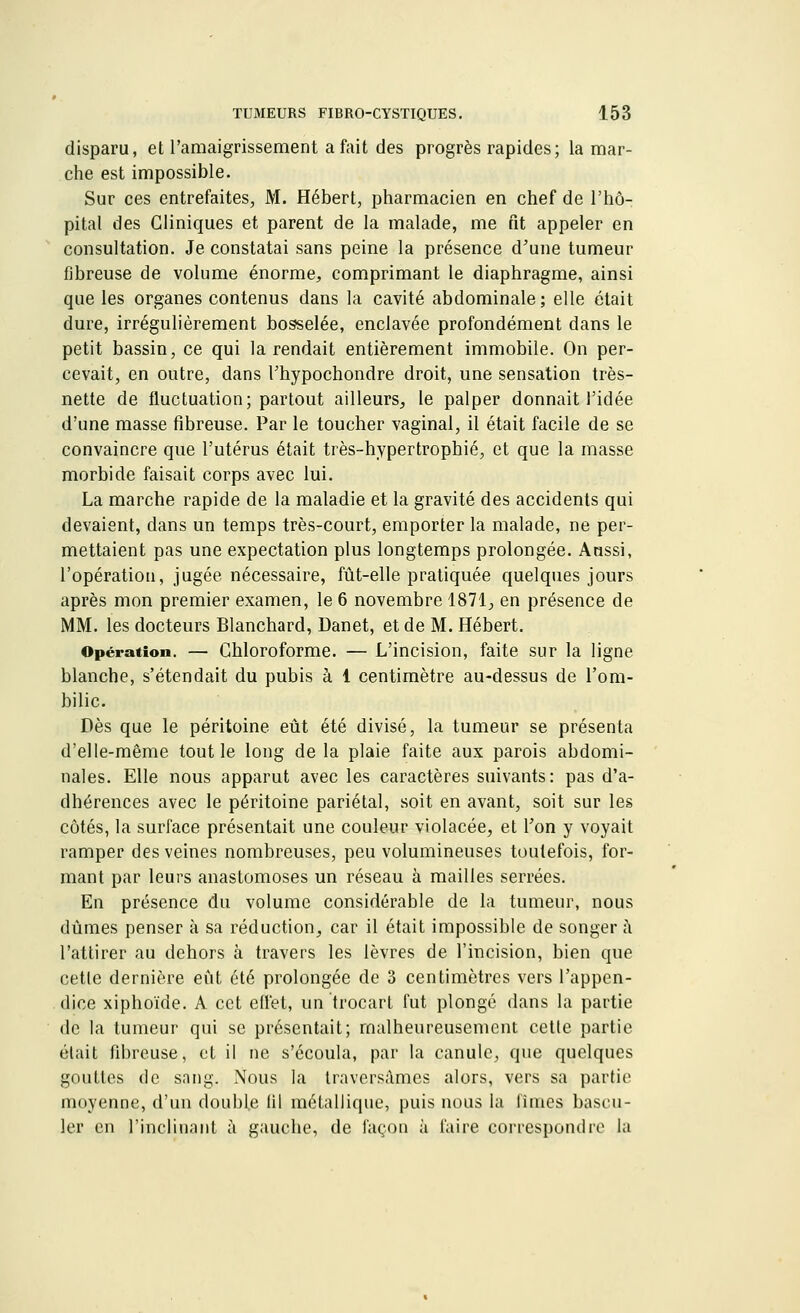 disparu, et l'amaigrissement a fait des progrès rapides; la mar- che est impossible. Sur ces entrefaites, M. Hébert, pharmacien en chef de l'hô- pital des Cliniques et parent de la malade, me fit appeler en consultation. Je constatai sans peine la présence d'une tumeur fibreuse de volume énorme, comprimant le diaphragme, ainsi que les organes contenus dans la cavité abdominale; elle était dure, irrégulièrement bosselée, enclavée profondément dans le petit bassin, ce qui la rendait entièrement immobile. On per- cevait, en outre, dans l'hypochondre droit, une sensation très- nette de fluctuation; partout ailleurs, le palper donnait l'idée d'une masse fibreuse. Par le toucher vaginal, il était facile de se convaincre que l'utérus était très-hypertrophié, et que la masse morbide faisait corps avec lui. La marche rapide de la maladie et la gravité des accidents qui devaient, dans un temps très-court, emporter la malade, ne per- mettaient pas une expectation plus longtemps prolongée. Aussi, l'opération, jugée nécessaire, fût-elle pratiquée quelques jours après mon premier examen, le 6 novembre 1871; en présence de MM. les docteurs Blanchard, Danet, et de M. Hébert. Opération. — Chloroforme. — L'incision, faite sur la ligne blanche, s'étendait du pubis à 1 centimètre au-dessus de l'om- bilic. Dès que le péritoine eût été divisé, la tumeur se présenta d'elle-même tout le long de la plaie faite aux parois abdomi- nales. Elle nous apparut avec les caractères suivants: pas d'a- dhérences avec le péritoine pariétal, soit en avant, soit sur les côtés, la surface présentait une couleur violacée, et l'on y voyait ramper des veines nombreuses, peu volumineuses toutefois, for- mant par leurs anastomoses un réseau à mailles serrées. En présence du volume considérable de la tumeur, nous dûmes penser à sa réduction, car il était impossible de songer à l'attirer au dehors à travers les lèvres de l'incision, bien que cette dernière eût été prolongée de 3 centimètres vers l'appen- dice xiphoïde. A cet effet, un trocart fut plongé dans la partie de la tumeur qui se présentait; malheureusement cette partie était fibreuse, et il ne s'écoula, par la canule, que quelques gouttes de. sang. Nous la traversâmes alors, vers sa partie moyenne, d'un double iil métallique, puis nous la limes bascu- ler en l'inclinant à gauche, de façon à l'aire correspondre la