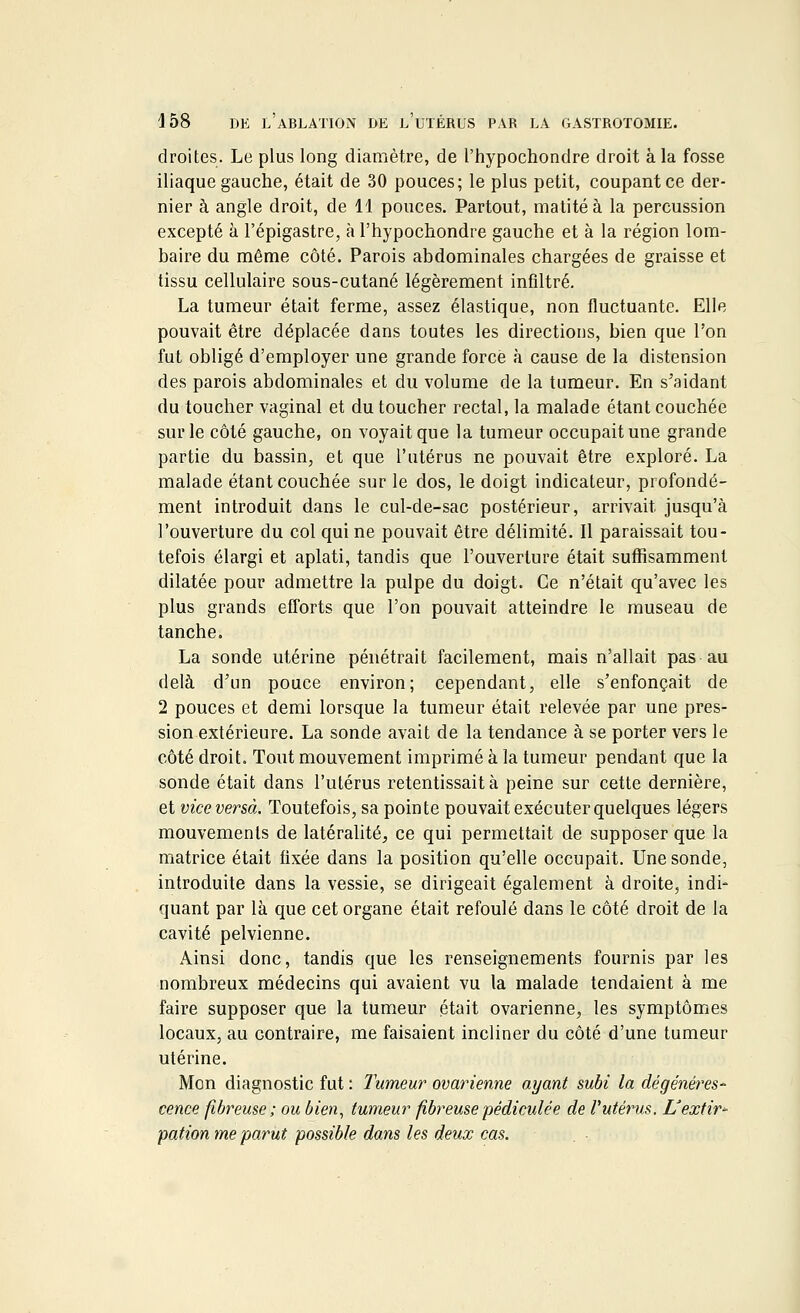 droites. Le plus long diamètre, de l'hypochondre droit à la fosse iliaque gauche, était de 30 pouces; le plus petit, coupant ce der- nier à angle droit, de 11 pouces. Partout, matitéà la percussion excepté à l'épigastre, à l'hypochondre gauche et à la région lom- baire du même côté. Parois abdominales chargées de graisse et tissu cellulaire sous-cutané légèrement infiltré. La tumeur était ferme, assez élastique, non fluctuante. Elle pouvait être déplacée dans toutes les directions, bien que l'on fut obligé d'employer une grande force à cause de la distension des parois abdominales et du volume de la tumeur. En s'aidant du toucher vaginal et du toucher rectal, la malade étant couchée sur le côté gauche, on voyait que la tumeur occupait une grande partie du bassin, et que l'utérus ne pouvait être exploré. La malade étant couchée sur le dos, le doigt indicateur, profondé- ment introduit dans le cul-de-sac postérieur, arrivait jusqu'à l'ouverture du col qui ne pouvait être délimité. Il paraissait tou- tefois élargi et aplati, tandis que l'ouverture était suffisamment dilatée pour admettre la pulpe du doigt. Ce n'était qu'avec les plus grands efforts que l'on pouvait atteindre le museau de tanche. La sonde utérine pénétrait facilement, mais n'allait pas au delà d'un pouce environ; cependant, elle s'enfonçait de 2 pouces et demi lorsque la tumeur était relevée par une pres- sion extérieure. La sonde avait de la tendance à se porter vers le côté droit. Tout mouvement imprimé à la tumeur pendant que la sonde était dans l'utérus retentissait à peine sur cette dernière, et vice versa. Toutefois, sa pointe pouvait exécuter quelques légers mouvements de latéralité, ce qui permettait de supposer que la matrice était fixée dans la position qu'elle occupait. Une sonde, introduite dans la vessie, se dirigeait également adroite, indi- quant par là que cet organe était refoulé dans le côté droit de la cavité pelvienne. Ainsi donc, tandis que les renseignements fournis par les nombreux médecins qui avaient vu la malade tendaient à me faire supposer que la tumeur était ovarienne, les symptômes locaux, au contraire, me faisaient incliner du côté d'une tumeur utérine. Mon diagnostic fut : Tumeur ovarienne ayant subi la dégénéres- cence fibreuse; ou bien, tumeur fibreuse pédiculee de l'utérus. L'extir- pation me parut possible dans les deux cas.