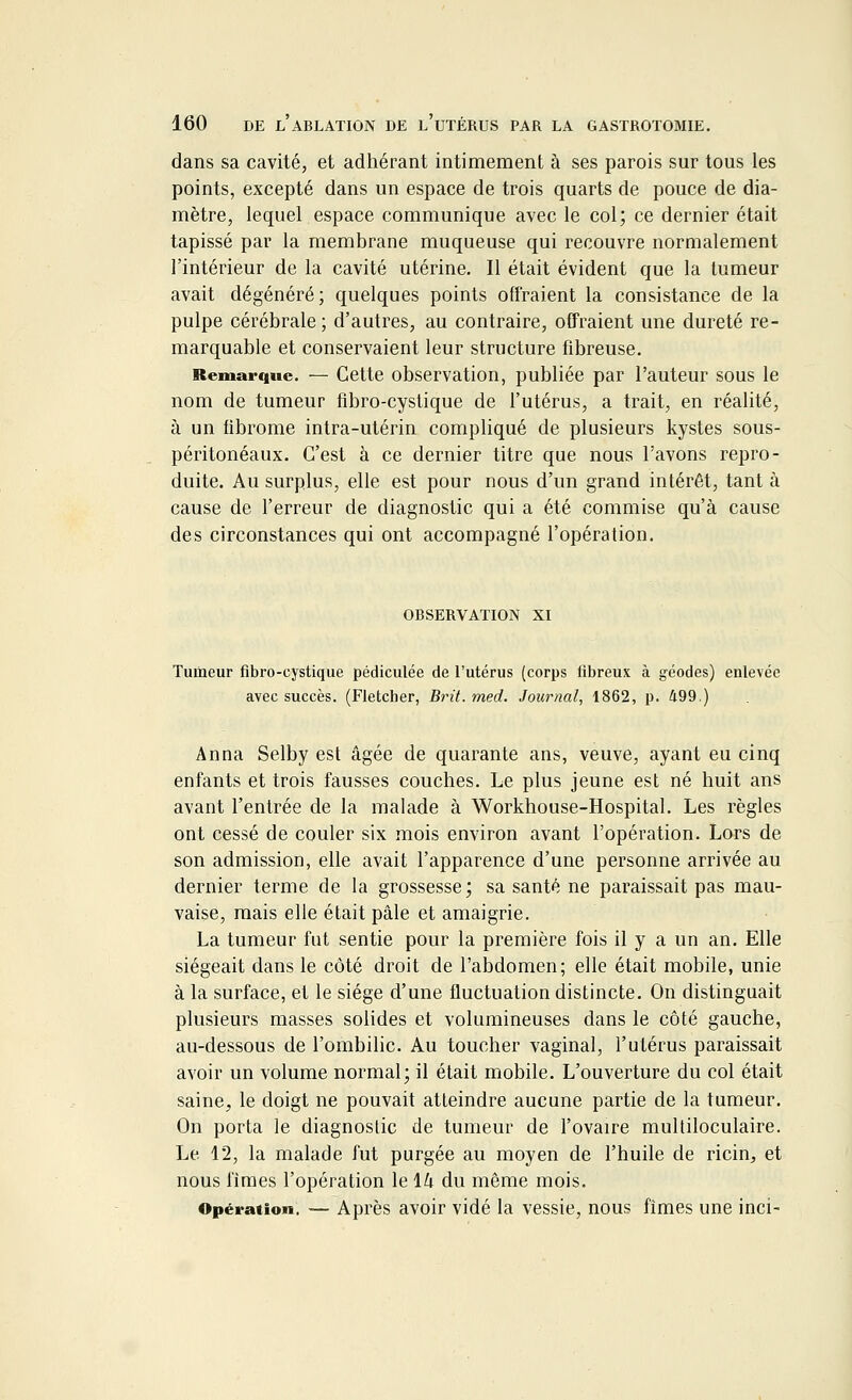 dans sa cavité, et adhérant intimement à ses parois sur tous les points, excepté dans un espace de trois quarts de pouce de dia- mètre, lequel espace communique avec le col; ce dernier était tapissé par la membrane muqueuse qui recouvre normalement l'intérieur de la cavité utérine. Il était évident que la tumeur avait dégénéré; quelques points offraient la consistance de la pulpe cérébrale ; d'autres, au contraire, offraient une dureté re- marquable et conservaient leur structure fibreuse. Remarque. — Cette observation, publiée par l'auteur sous le nom de tumeur fibro-cystique de l'utérus, a trait, en réalité, à un fibrome intra-utérin compliqué de plusieurs kystes sous- péritonéaux. C'est à ce dernier titre que nous l'avons repro- duite. Au surplus, elle est pour nous d'un grand intérêt, tant à cause de l'erreur de diagnostic qui a été commise qu'à cause des circonstances qui ont accompagné l'opération. observation xi Tumeur fibro-cystique pédiculée de l'utérus (corps fibreux à géodes) enlevée avec succès. (Fletcber, Brit.med. Journal, 1862, p. 499.) Anna Selby est âgée de quarante ans, veuve, ayant eu cinq enfants et trois fausses couches. Le plus jeune est né huit ans avant l'entrée de la malade à Workhouse-Hospital. Les règles ont cessé de couler six mois environ avant l'opération. Lors de son admission, elle avait l'apparence d'une personne arrivée au dernier terme de la grossesse; sa santé ne paraissait pas mau- vaise, mais elle était pâle et amaigrie. La tumeur fut sentie pour la première fois il y a un an. Elle siégeait dans le côté droit de l'abdomen; elle était mobile, unie à la surface, et le siège d'une fluctuation distincte. On distinguait plusieurs masses solides et volumineuses dans le côté gauche, au-dessous de l'ombilic. Au toucher vaginal, l'utérus paraissait avoir un volume normal; il était mobile. L'ouverture du col était saine, le doigt ne pouvait atteindre aucune partie de la tumeur. On porta le diagnostic de tumeur de l'ovaire multiloculaire. Le. 12, la malade fut purgée au moyen de l'huile de ricin, et nous limes l'opération le \h du même mois. Opération. — Après avoir vidé la vessie, nous fîmes une inci-