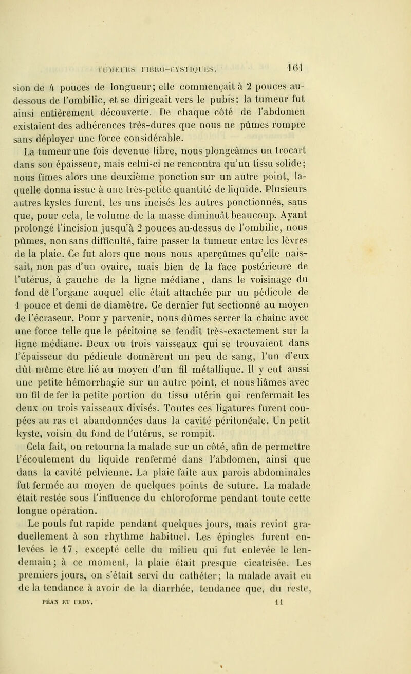 l'IBiEl US l'iBRO-CYS'J [<J1 lis. m siun de h pouces de longueur; elle commençait à 2 pouces au- dessous de l'ombilic, et se dirigeait vers le pubis: la tumeur fut ainsi entièrement découverte. De chaque côté de l'abdomen existaient des adhérences très-dures que nous ne pûmes rompre sans déployer une force considérable. La tumeur une fois devenue libre, nous plongeâmes un trocart dans son épaisseur, mais celui-ci ne rencontra qu'un tissu solide; nous fîmes alors une deuxième ponction sur un autre point, la- quelle donna issue à une très-petite quantité de liquide. Plusieurs autres kystes furent, les uns incisés les autres ponctionnés, sans que, pour cela, le volume de la masse diminuât beaucoup. Ayant prolongé l'incision jusqu'à 2 pouces au-dessus de l'ombilic, nous pûmes, non sans difficulté, faire passer la tumeur entre les lèvres de la plaie. Ce fut alors que nous nous aperçûmes qu'elle nais- sait, non pas d'un ovaire, mais bien de la face postérieure de l'utérus, à gauche de la ligne médiane, dans le voisinage du fond de l'organe auquel elle était attachée par un pédicule de 1 pouce et demi de diamètre. Ce dernier fut sectionné au moyen de l'écraseur. Pour y parvenir, nous dûmes serrer la chaîne avec une force telle que le péritoine se fendit très-exactement sur la ligne médiane. Deux ou trois vaisseaux qui se trouvaient dans l'épaisseur du pédicule donnèrent un peu de sang, l'un d'eux dût môme être lié au moyen d'un fil métallique. 11 y eut aussi une petite hémorrhagie sur un autre point, et nous liâmes avec un fil de fer la petite portion du tissu utérin qui renfermait les deux ou trois vaisseaux divisés. Toutes ces ligatures furent cou- pées au ras et abandonnées dans la cavité péritonéale. Un petit kyste, voisin du fond de l'utérus, se rompit. Cela fait, on retourna la malade sur un côté, afin de permettre l'écoulement du liquide renfermé dans l'abdomen, ainsi que dans la cavité pelvienne. La plaie faite aux parois abdominales fut fermée au moyen de quelques points de suture. La malade était restée sous l'influence du chloroforme pendant toute cette longue opération. Le pouls fut rapide pendant quelques jours, mais revint gra- duellement à son rhythme habituel. Les épingles furent en- levées le 17 , excepté celle du milieu qui fut enlevée le len- demain; à ce inonieni, la plaie était presque cicatrisée. Les premiers jours, on s'était servi du cathéter; la malade avait eu de la tendance à avoir de la diarrhée, tendance que, du reste, l'ÉAN ET UHDÏ. | 1