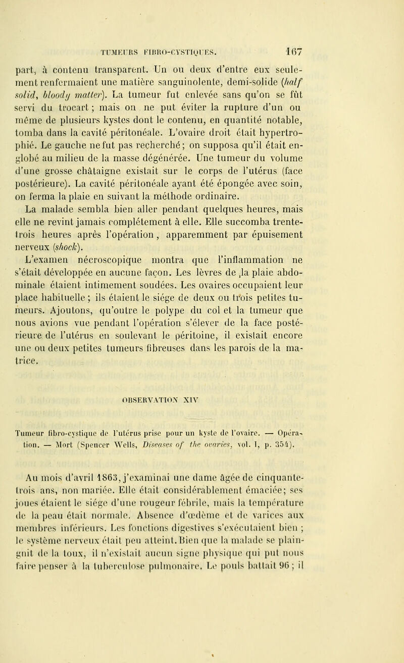 part, à contenu transparent. Un ou deux d'entre eux seule- ment renfermaient une matière sanguinolente, demi-solide {half solid, bloody mat 1er). La tumeur fut enlevée sans qu'on se fût servi du trocart ; mais on ne put éviter la rupture d'un ou même de plusieurs kystes dont le contenu, en quantité notable, tomba dans la cavité péritonéale. L'ovaire droit était hypertro- phié. Le gauche ne fut pas recherché; on supposa qu'il était en- globé au milieu de la masse dégénérée. Une tumeur du volume d'une grosse châtaigne existait sur le corps de l'utérus (face postérieure). La cavité péritonéale ayant été épongée avec soin, on ferma la plaie en suivant la méthode ordinaire. La malade sembla bien aller pendant quelques heures, mais elle ne revint jamais complètement à elle. Elle succomba trente- trois heures après l'opération, apparemment par épuisement nerveux (shock). L'examen nécroscopique montra que l'inflammation ne s'était développée en aucune façon. Les lèvres de ,1a plaie abdo- minale étaient intimement soudées. Les ovaires occupaient leur place habituelle ; ils étaient le siège de deux ou trois petites tu- meurs. Ajoutons, qu'outre le polype du col et la tumeur que nous avions vue pendant l'opération s'élever de la face posté- rieure de l'utérus en soulevant le péritoine, il existait encore une ou deux petites tumeurs fibreuses dans les parois de la ma- trice. OBSERVATION XIV Tumeur fibro-çystique de l'utérus prise pour un kyste de l'ovaire. — Opéra- tion. — Mort (Spencer Wells, Diseases of the avaries, vol. I, p. 354). Au mois d'avril 1863, j'examinai une clame âgée de cinquante^ trois ans, non mariée. Elle était considérablement émaciée; ses joues étaient le siège d'une rougeur fébrile, mais la température de la peau était normale. Absence d/œdème et de varices aux membres inférieurs. Les fonctions digestives s'exécutaient bien ; le système nerveux était peu atteint.Bien que la malade se plain- gnit de la toux, il n'existait aucun signe physique qui put nous Paire penser à la tuberculose pulmonaire. Le pouls battait 9(3; il