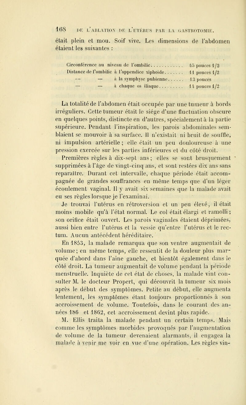 était plein et mou. Soif vive. Les dimensions de l'abdomen étaient les suivantes : Circonférence au niveau de l'ombilic 45 pouces 1/2 Distance de l'ombilic à l'appendice xiphoïde 11 pouces 1/2 — à la symphyse pubienne 13 pouces — — à chaque os iliaque 14 pouces 1/2 La totalité de l'abdomen était occupée par une tumeur à bords irréguliers. Cette tumeur était le siège d'une fluctuation obscure en quelques points, distincte en d'autres, spécialement à la partie supérieure. Pendant l'inspiration, les parois abdominales sem- blaient se mouvoir à sa surface. 11 n'existait ni bruit de souffle, ni impulsion artérielle ; elle était un peu douloureuse à une pression exercée sur les parties inférieures et du côté droit. Premières règles à dix-sept ans ; elles se sont brusquement supprimées à l'âge de vingt-cinq ans, et sont restées dix ans sans reparaître. Durant cet intervalle, chaque période était accom- pagnée de grandes souffrances en même temps que d'un léger écoulement vaginal. Il y avait six semaines que la malade avait eu ses règles lorsque je l'examinai. Je trouvai l'utérus en rétroversion et un peu élevé, il était moins mobile qu'à l'état normal. Le col était élargi et ramolli ; son orifice était ouvert. Les parois vaginales étaient déprimées, aussi bien entre l'utérus et la vessie qu'entre l'utérus et le rec- tum. Aucun antécédent héréditaire. En 1853., la malade remarqua que son ventre augmentait de volume ; en même temps, elle ressentit de la douleur plus mar- quée d'abord dans l'aine gauche, et bientôt également dans le côté droit. La tumeur augmentait de volume pendant la période menstruelle. Inquiète de cet état de choses, la malade vint con- sulter M. le docteur Propert, qui découvrit la tumeur six mois après le début des symptômes. Petite au début, elle augmenta lentement, les symptômes étant toujours proportionnés à son accroissement de volume. Toutefois, dans le courant des an- nées 186 et 1862, cet accroissement devint plus rapide. M. Ellis traita la malade pendant un certain temps. Mais comme les symptômes morbides provoqués par l'augmentation de volume de la tumeur devenaient alarmants, il engagea la malade à venh\rne voir en vue d'une opération, Les.règles vin*