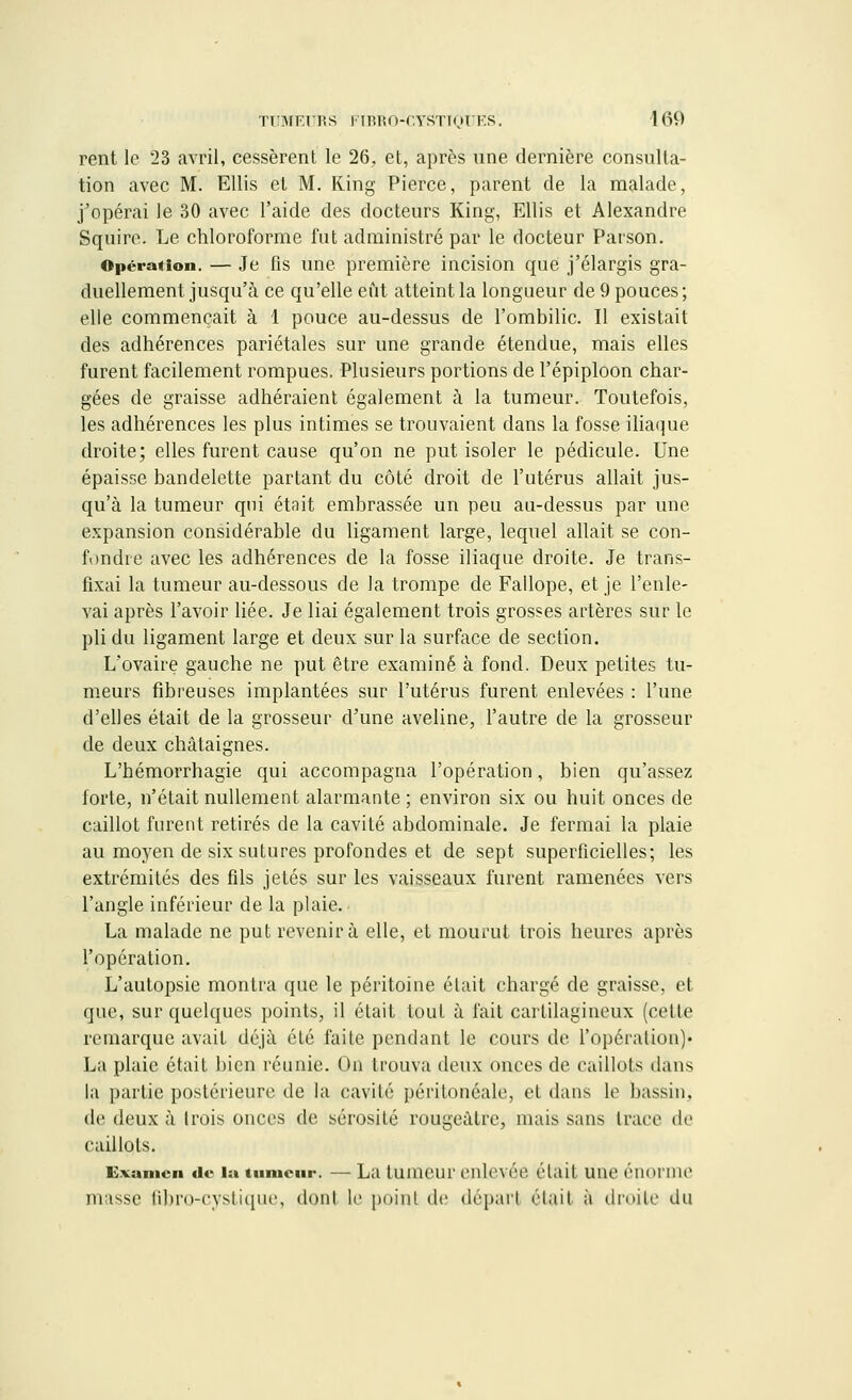 rent le 23 avril, cessèrent le 26, et, après une dernière consulta- tion avec M. Ellis et M. Ring Pierce, parent de la malade, j'opérai le 30 avec l'aide des docteurs King, Ellis et Alexandre Squire. Le chloroforme fut administré par le docteur Parson. Opération. — Je fis une première incision que j'élargis gra- duellement jusqu'à ce qu'elle eût atteint la longueur de 9 pouces; elle commençait à 1 pouce au-dessus de l'ombilic. Il existait des adhérences pariétales sur une grande étendue, mais elles furent facilement rompues, Plusieurs portions de l'épiploon char- gées de graisse adhéraient également à la tumeur. Toutefois, les adhérences les plus intimes se trouvaient dans la fosse iliaque droite; elles furent cause qu'on ne put isoler le pédicule. Une épaisse bandelette partant du côté droit de l'utérus allait jus- qu'à la tumeur qui était embrassée un peu au-dessus par une expansion considérable du ligament large, lequel allait se con- fondre avec les adhérences de la fosse iliaque droite. Je trans- fixai la tumeur au-dessous de la trompe de Fallope, et je l'enle- vai après l'avoir liée. Je liai également trois grosses artères sur le pli du ligament large et deux sur la surface de section. L'ovaire gauche ne put être examiné à fond. Deux petites tu- meurs fibreuses implantées sur l'utérus furent enlevées : l'une d'elles était de la grosseur d'une aveline, l'autre de la grosseur de deux châtaignes. L'hémorrhagie qui accompagna l'opération, bien qu'assez forte, n'était nullement alarmante ; environ six ou huit onces de caillot furent retirés de la cavité abdominale. Je fermai la plaie au moyen de six sutures profondes et de sept superficielles; les extrémités des fils jetés sur les vaisseaux furent ramenées vers l'angle inférieur de la plaie. La malade ne put revenir à elle, et mourut trois heures après l'opération. L'autopsie montra que le péritoine était chargé de graisse, et que, sur quelques points, il était tout à fait cartilagineux (cette remarque avait déjà été faite pendant le cours de l'opération)' La plaie était bien réunie. On trouva deux onces de caillots dans la partie postérieure de la cavité péritonéale, et dans le bassin. de deux à trois onces de sérosité rougeàlrc, mais sans trace de caillots. Examen de la tumeur. — La tumeur enlevée était une énorme niasse fibro-cystique, don! le point de dépar.l était à droite du