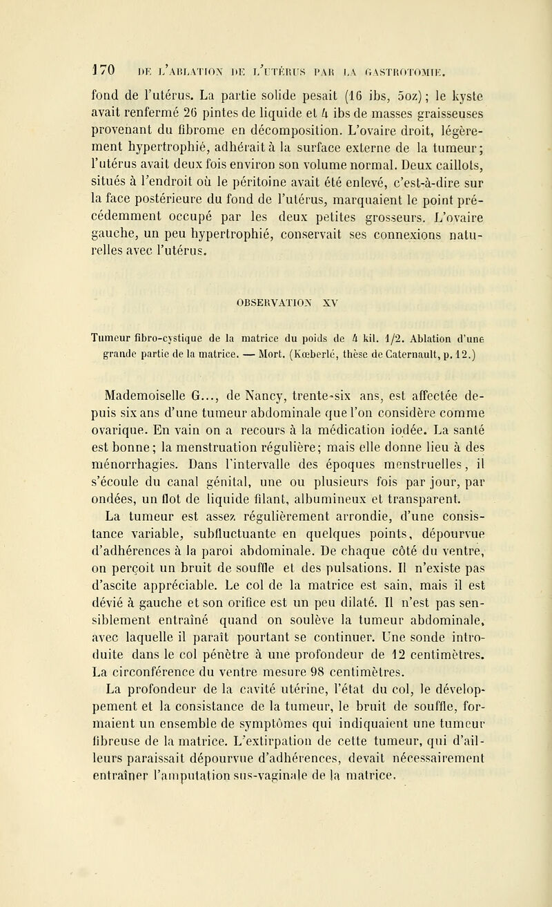 fond de l'utérus. La partie solide pesait (16 ibs, 5oz) ; le kyste avait renfermé 2(5 pintes de liquide et k ibs de masses graisseuses provenant du fibrome en décomposition. L'ovaire droit, légère- ment hypertrophié, adhérait à la surface externe de la tumeur; l'utérus avait deux fois environ son volume normal. Deux caillots, situés à l'endroit où le péritoine avait été enlevé, c'est-à-dire sur la face postérieure du fond de l'utérus, marquaient le point pré- cédemment occupé par les deux petites grosseurs. L'ovaire gauche, un peu hypertrophié, conservait ses connexions natu- relles avec l'utérus. OBSERVATION XV Tumeur fibro-cjstique de la matrice du poids de 4 kil. 1/2. Ablation d'une grande partie de la matrice. — Mort. (Kœberlé, thèse de Caternault, p. 12.) Mademoiselle G..., de Nancy, trente-six ans, est affectée de- puis six ans d'une tumeur abdominale que l'on considère comme ovarique. En vain on a recours à la médication iodée. La santé est bonne; la menstruation régulière; mais elle donne lieu à des ménorrhagies. Dans l'intervalle des époques menstruelles, il s'écoule du canal génital, une ou plusieurs fois par jour, par ondées, un flot de liquide filant, albumineux et transparent. La tumeur est assez régulièrement arrondie, d'une consis- tance variable, subfluctuante en quelques points, dépourvue d'adhérences à la paroi abdominale. De chaque côté du ventre, on perçoit un bruit de souffle et des pulsations. Il n'existe pas d'ascite appréciable. Le col de la matrice est sain, mais il est dévié à gauche et son orifice est un peu dilaté. Il n'est pas sen- siblement entraîné quand on soulève la tumeur abdominale, avec laquelle il paraît pourtant se continuer. Une sonde intro- duite dans le col pénètre à une profondeur de 12 centimètres. La circonférence du ventre mesure 98 centimètres. La profondeur de la cavité utérine, l'état du col, le dévelop- pement et la consistance de la tumeur, le bruit de souffle, for- maient un ensemble de symptômes qui indiquaient une tumeur fibreuse de la matrice. L'extirpation de cette tumeur, qui d'ail- leurs paraissait dépourvue d'adhérences, devait nécessairement entraîner l'amputation sus-vaginale de la matrice.